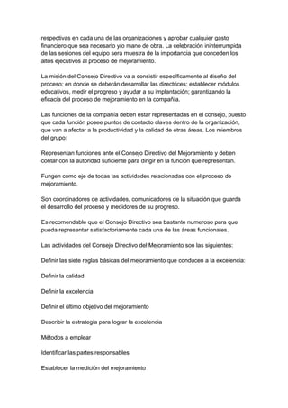 respectivas en cada una de las organizaciones y aprobar cualquier gasto
financiero que sea necesario y/o mano de obra. La celebración ininterrumpida
de las sesiones del equipo será muestra de la importancia que conceden los
altos ejecutivos al proceso de mejoramiento.
La misión del Consejo Directivo va a consistir específicamente al diseño del
proceso; en donde se deberán desarrollar las directrices; establecer módulos
educativos, medir el progreso y ayudar a su implantación; garantizando la
eficacia del proceso de mejoramiento en la compañía.
Las funciones de la compañía deben estar representadas en el consejo, puesto
que cada función posee puntos de contacto claves dentro de la organización,
que van a afectar a la productividad y la calidad de otras áreas. Los miembros
del grupo:
Representan funciones ante el Consejo Directivo del Mejoramiento y deben
contar con la autoridad suficiente para dirigir en la función que representan.
Fungen como eje de todas las actividades relacionadas con el proceso de
mejoramiento.
Son coordinadores de actividades, comunicadores de la situación que guarda
el desarrollo del proceso y medidores de su progreso.
Es recomendable que el Consejo Directivo sea bastante numeroso para que
pueda representar satisfactoriamente cada una de las áreas funcionales.
Las actividades del Consejo Directivo del Mejoramiento son las siguientes:
Definir las siete reglas básicas del mejoramiento que conducen a la excelencia:
Definir la calidad
Definir la excelencia
Definir el último objetivo del mejoramiento
Describir la estrategia para lograr la excelencia
Métodos a emplear
Identificar las partes responsables
Establecer la medición del mejoramiento
 