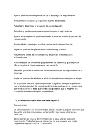 Ayudar y desarrollar la implantación de la estrategia de mejoramiento.
Evaluar las necesidades y el grado de avance del proceso.
Actualizar y desarrollar el programa de concientización.
Actualizar y establecer el proceso educativo para el mejoramiento.
Ayudar a los empleados y administradores a poner en marcha el proceso de
mejoramiento.
Revisar el plan estratégico anual de mejoramiento de cada función.
Implantar y desarrollar planes de reconocimiento y premios.
Actuar como centro de concentración y difusión de todos los casos
sobresalientes.
Resolver todos los problemas que presenten los sistemas y que tengan un
efecto negativo sobre el proceso de mejoramiento.
Mantener y establecer relaciones con otras actividades de mejoramiento de la
empresa.
Implantar y desarrollar el sistema administrativo de inventarios justo a tiempo.
Es importante destacar, que aunque no es obligatorio, siempre es preferible
que el equipo ejecutivo del mejoramiento también participe en la reunión para
dar inicio al proceso, dado que brinda a las personas que lo integran, los
conocimientos necesarios para emprenderse
1.4.2.6 comunicaciones internan de la empresa
Comunicación:
La comunicación es un proceso verbal, escrito, visual o cualquier expresión que
transmite una idea, información, pensamiento y que puede influir en las
personas.
El intercambio de ideas y de información es la savia vital de cualquier
organización. Todos los tipos de interacción de una empresa y su medio
depende de alguna forma de comunicación.
 