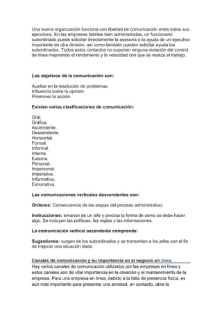 Una buena organización funciona con libertad de comunicación entre todos sus
ejecutivos. En las empresas fabriles bien administradas, un funcionario
subordinado puede solicitar directamente la asesoría o la ayuda de un ejecutivo
importante de otra división, así como también pueden solicitar ayuda los
subordinados. Todos estos contactos no suponen ninguna violación del control
de línea mejorando el rendimiento y la velocidad con que se realiza el trabajo.
Los objetivos de la comunicación son:
Auxiliar en la resolución de problemas.
Influencia sobre la opinión.
Promover la acción.
Existen varias clasificaciones de comunicación:
Oral.
Gráfica.
Ascendente.
Descendente.
Horizontal.
Formal.
Informal.
Interna.
Externa.
Personal.
Impersonal.
Imperativa.
Informativa.
Exhortativa.
Las comunicaciones verticales descendentes son:
Ordenes: Consecuencia de las etapas del proceso administrativo.
Instrucciones: emanan de un jefe y precisa la forma de cómo se debe hacer
algo. Se incluyen las políticas, las reglas y las informaciones.
La comunicación vertical ascendente comprende:
Sugestiones: surgen de los subordinados y se transmiten a los jefes con el fin
de mejorar una situación dada.
Canales de comunicación y su importancia en el negocio en línea
Hay varios canales de comunicación utilizados por las empresas en línea y
estos canales son de vital importancia en la creación y el mantenimiento de la
empresa. Para una empresa en línea, debido a la falta de presencia física, es
aún más importante para presentar una amistad, en contacto, abra la
 
