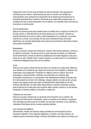 interacción cara a fin de que el cliente se sienta cómodo. Para ganarse la
confianza de su cliente, usted tendrá que dar un montón de canales de
comunicación que sustituirá a la sensación de la distancia provocada por la
actividad empresarial en Internet. Recuerde que usted debe proporcionar un
sustituto de cara a cara interacción con el cliente. Los canales más comunes se
enumeran a continuación.
Correo electrónico:
Esta es la primera punto de contacto para un cliente de un negocio en línea. Es
la más común y más fácil forma de comunicarse con su cliente. Cuando un
cliente potencial es el surf su sitio y está interesado en su producto, su primer
instinto es a enviar una consulta. Es de suma importancia que el correo
electrónico se muestra destacado de la red de conocimientos del cliente menos
para poder encontrarlo.
Newsletters:
Esta es una gran manera de interactuar, ofrecer información gratuita y animar a
su cliente a comprar. Funciona como un gran servicio al cliente y la retención
de la herramienta, dando al cliente la satisfacción de haber llegado a ese poco
extra de su sitio. Puede incluir nuevas mejoras a su sitio web o en el producto y
contenido inteligente para tirar en los clientes.
Chat:
Esta es una nueva y eficaz forma de hacer una venta en su sitio web. Alienta a
sus clientes con la idea de ser capaz de comunicar de inmediato y obtener una
respuesta a sus preguntas. Presenta su negocio como un activo que es la
tecnología y conocimientos. Además, se convertirá una ventana web
comprador ocasional en un comprador más rápidamente debido al tiempo que
él o ella pasará en el sitio. Sin embargo, tenga cuidado con este canal, ya que
implica que alguien tiene que estar constantemente disponibles en el otro
extremo del alambre. Si sólo están disponibles en ciertos momentos, puesto
que el tiempo en el sitio para que la gente sabe cuándo volverá y no se sienten
frustrados si intento chatear y encontrar a nadie allí.
Tablones de anuncios:
Esta es una gran manera de un canal de comunicación con su cliente. Se
comunica la información importante, como un cambio en el tiempo o cualquier
otro mensaje que tiene que ser enviado. Es útil para mantener a sus clientes y
visitantes informados de los nuevos acontecimientos.
Los números de teléfono:
Obviamente, existen los buenos viejos canales de comunicación que es
necesario abordar. A los negocios legítimos, en línea o de otra manera, se
espera que las empresas tengan números de teléfono que están en la lista y en
 