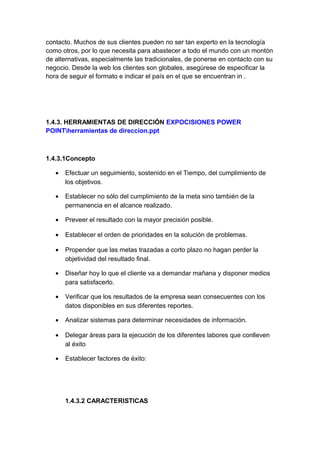 contacto. Muchos de sus clientes pueden no ser tan experto en la tecnología
como otros, por lo que necesita para abastecer a todo el mundo con un montón
de alternativas, especialmente las tradicionales, de ponerse en contacto con su
negocio. Desde la web los clientes son globales, asegúrese de especificar la
hora de seguir el formato e indicar el país en el que se encuentran in .
1.4.3. HERRAMIENTAS DE DIRECCIÓN EXPOCISIONES POWER
POINTherramientas de direccion.ppt
1.4.3.1Concepto
• Efectuar un seguimiento, sostenido en el Tiempo, del cumplimiento de
los objetivos.
• Establecer no sólo del cumplimiento de la meta sino también de la
permanencia en el alcance realizado.
• Preveer el resultado con la mayor precisión posible.
• Establecer el orden de prioridades en la solución de problemas.
• Propender que las metas trazadas a corto plazo no hagan perder la
objetividad del resultado final.
• Diseñar hoy lo que el cliente va a demandar mañana y disponer medios
para satisfacerlo.
• Verificar que los resultados de la empresa sean consecuentes con los
datos disponibles en sus diferentes reportes.
• Analizar sistemas para determinar necesidades de información.
• Delegar áreas para la ejecución de los diferentes labores que conlleven
al éxito
• Establecer factores de éxito:
1.4.3.2 CARACTERISTICAS
 
