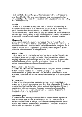 Hay 7 cualidades dominantes que un líder debe convertirse si el negocio va a
tener éxito. Un líder debe tener visión, debe ser empresario, debe inspirar
otros, debe fijar estándares, debe orquestrar métodos, debe entender a gente y
debe medir resultados.
1 visión
La visión es la cualidad que conduce el líder, la razón de la existencia y la
motivación detrás de estar en el negocio. La visión que el líder tiene permite
que él visualice claramente cuáles será el negocio como cuando es
completamente desarrollado. Si el líder es apasionado sobre la visión y permite
que esa pasión cree una intensidad o impulsión interna, después esa impulsión
se convertirá en una fuerza imparable que conduce el futuro del negocio.
2Empresario
Un empresario es alguien que crea un negocio. Para el líder con la visión
intensa, el negocio es los medios a un extremo, el vehículo que permite que la
visión sea satisfecha. La función de los líderes es desarrollar el negocio y si la
visión es intensa, nunca se permitirán que se empantanaron por los detalles
cotidianos. El resultado final es siempre el foco.
3 inspira otros
Un líder fuerte afecta a otros y les inspira a que ensamblen la búsqueda para
satisfacer la visión. Para el líder, es mucho más importante que la gente
reclutada a la causa está confiada a la misma visión, algo que teniendo todas
las habilidades apropiadas hacer las funciones de trabajo. Las destrezas
pueden ser aprendidas, pero la comisión es inherente.
4 estándares de los sistemas
El líder fija los estándares del funcionamiento en el negocio. Si esto no se hace
deliberadamente sucederá por abandono. Los empleados seguirán
automáticamente el ejemplo del líder. Es el mejor que los estándares están
explicados claramente tan allí no son ninguÌn malentendido de lo que espera el
líder.
5Orchestrator
Al líder, se hacen las cosas de la manera son importantes. La calidad de
servicio que el negocio proporciona no se debe dejar a la ocasión. El líder toma
el apuro para determinar la mejor manera para que las cosas sean hechas y
orquestra los métodos usados en el negocio para realizar el trabajo. Esto
permite que el negocio sea organizado bien. Los sistemas de garantía de
calidad se basan en la orquestación.
6 entiende a gente
El líder entiende que el negocio debe cubrir las necesidades de la gente, él
debe motivarla. Debe motivar a clientes para comprar y debe motivar a
empleados para realizar el trabajo. En el proceso de la orquestación, el líder
establece los sistemas que se diseñan para motivar clientes y a empleados
para producir los resultados requeridos.
 