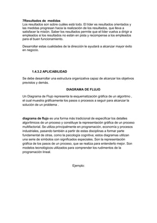 7Resultados de medidas
Los resultados son sobre cuáles está todo. El líder es resultados orientados y
las medidas progresan hacia la realización de los resultados, que lleva a
satisfacer la misión. Saber los resultados permite que el líder vuelva a dirigir a
empleados si los resultados no están en pista y recompense a los empleados
para el buen funcionamiento.
Desarrollar estas cualidades de la dirección le ayudará a alcanzar mayor éxito
en negocio.
1.4.3.2 APLICABILIDAD
Se debe desarrollar una estructura organizativa capaz de alcanzar los objetivos
previstos y demás.
DIAGRAMA DE FLUJO
Un Diagrama de Flujo representa la esquematización gráfica de un algoritmo ,
el cual muestra gráficamente los pasos o procesos a seguir para alcanzar la
solución de un problema .
diagrama de flujo es una forma más tradicional de especificar los detalles
algorítmicos de un proceso y constituye la representación gráfica de un proceso
multifactorial. Se utiliza principalmente en programación, economía y procesos
industriales, pasando también a partir de estas disciplinas a formar parte
fundamental de otras, como la psicología cognitiva; estos diagramas utilizan
una serie de símbolos con significados especiales. Son la representación
gráfica de los pasos de un proceso, que se realiza para entenderlo mejor. Son
modelos tecnológicos utilizados para comprender los rudimentos de la
programación lineal.
Ejemplo:
 