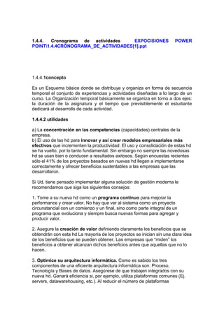 1.4.4. Cronograma de actividades EXPOCISIONES POWER
POINT1.4.4CRONOGRAMA_DE_ACTIVIDADES[1].ppt
1.4.4.1concepto
Es un Esquema básico donde se distribuye y organiza en forma de secuencia
temporal el conjunto de experiencias y actividades diseñadas a lo largo de un
curso. La Organización temporal básicamente se organiza en torno a dos ejes:
la duración de la asignatura y el tiempo que previsiblemente el estudiante
dedicará al desarrollo de cada actividad.
1.4.4.2 utilidades
a) La concentración en las competencias (capacidades) centrales de la
empresa.
b) El uso de las hd para innovar y así crear modelos empresariales más
efectivos que incrementen la productividad. El uso y consolidación de estas hd
se ha vuelto, por lo tanto fundamental. Sin embargo no siempre las novedosas
hd se usan bien o conducen a resultados exitosos. Según encuestas recientes
sólo el 41% de los proyectos basados en nuevas hd llegan a implementarse
correctamente y ofrecer beneficios sustentables a las empresas que las
desarrollaron.
Si Ud. tiene pensado implementar alguna solución de gestión moderna le
recomendamos que siga los siguientes consejos:
1. Tome a su nueva hd como un programa continuo para mejorar la
performance y crear valor. No hay que ver al sistema como un proyecto
circunstancial con un comienzo y un final, sino como parte integral de un
programa que evoluciona y siempre busca nuevas formas para agregar y
producir valor.
2. Asegure la creación de valor definiendo claramente los beneficios que se
obtendrán con esta hd La mayoría de los proyectos se inician sin una clara idea
de los beneficios que se pueden obtener. Las empresas que “miden” los
beneficios a obtener alcanzan dichos beneficios antes que aquellas que no lo
hacen.
3. Optimice su arquitectura informática. Como es sabido los tres
componentes de una eficiente arquitectura informática son: Proceso,
Tecnología y Bases de datos. Asegúrese de que trabajen integrados con su
nueva hd. Ganará eficiencia si, por ejemplo, utiliza plataformas comunes (Ej.
servers, datawarehousing, etc.). Al reducir el número de plataformas
 
