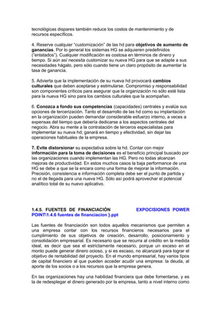 tecnológicas dispares también reduce los costos de mantenimiento y de
recursos específicos.
4. Reserve cualquier “customización” de las hd para objetivos de aumento de
ganancias. Por lo general los sistemas HG se adquieren predefinidos
(“enlatados”). Cualquier modificación es costosa en términos de dinero y
tiempo. Si aún así necesita customizar su nueva HG para que se adapte a sus
necesidades hágalo, pero sólo cuando tiene un claro propósito de aumentar la
tasa de ganancia.
5. Advierta que la implementación de su nueva hd provocará cambios
culturales que deben aceptarse y estimularse. Compromiso y responsabilidad
son componentes críticos para asegurar que la organización no sólo esté lista
para la nueva HG sino para los cambios culturales que la acompañan.
6. Conozca a fondo sus competencias (capacidades) centrales y evalúe sus
opciones de tercerización. Tanto el desarrollo de las hd como su implantación
en la organización pueden demandar considerable esfuerzo interno, a veces a
expensas del tiempo que debería dedicarse a los aspectos centrales del
negocio. Abra su mente a la contratación de terceros especialistas para
implementar su nueva hd; ganará en tiempo y efectividad, sin dejar las
operaciones habituales de la empresa.
7. Evite distorsionar su expectativa sobre la hd. Contar con mejor
información para la toma de decisiones es el beneficio principal buscado por
las organizaciones cuando implementan las HG. Pero no todas alcanzan
mejoras de productividad. En estos muchos casos la baja performance de una
HG se debe a que se la encara como una forma de mejorar la información.
Precisión, consistencia e información completa debe ser el punto de partida y
no el de llegada para una nueva HG. Sólo así podrá aprovechar el potencial
analítico total de su nuevo aplicativo.
1.4.5. FUENTES DE FINANCIACIÓN EXPOCISIONES POWER
POINT1.4.6 fuentes de financiacion }.ppt
Las fuentes de financiación son todos aquellos mecanismos que permiten a
una empresa contar con los recursos financieros necesarios para el
cumplimiento de sus objetivos de creación, desarrollo, posicionamiento y
consolidación empresarial. Es necesario que se recurra al crédito en la medida
ideal, es decir que sea el estrictamente necesario, porque un exceso en el
monto puede generar dinero ocioso, y si es escaso, no alcanzará para lograr el
objetivo de rentabilidad del proyecto. En el mundo empresarial, hay varios tipos
de capital financiero al que pueden acceder acudir una empresa: la deuda, al
aporte de los socios o a los recursos que la empresa genera.
En las organizaciones hay una habilidad financiera que debe fomentarse, y es
la de redesplegar el dinero generado por la empresa, tanto a nivel interno como
 
