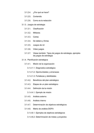 3.1.2.4. ¿Por qué se hace?
3.1.2.5. Contenido
3.1.2.6. Como es la redacción
3.1.3. Juegos de estrategia
3.1.3.1. Clasificación
3.1.3.2. Militares
3.1.3.3. Cartas
3.1.3.4. De tablero y fichas
3.1.3.5. Juegos de rol
3.1.3.6. Video juegos
3.1.3.7. Véase también: *tipos de juegos de estrategia, ejemplos
de juegos de estrategia
3.1.4. Planificación estratégica
3.1.4.1. Misión de la organización
3.1.4.1.1. Diagnostico estratégico
3.1.4.1.2. Oportunidades y amenazas
3.1.4.1.3. Fortalezas y debilidades
3.1.4.2. Beneficios del plan estratégico
3.1.4.3. Etapas de un plan estratégico
3.1.4.4. Definición de la misión
3.1.4.4.1. Ejemplo de misión
3.1.4.5. Análisis externo
3.1.4.6. Análisis interno
3.1.4.7. Determinación de objetivos estratégicos
3.1.4.8. Matriz de análisis DOFA
3.1.4.8.1. Ejemplos de objetivos estratégicos
3.1.4.8.2. Determinación de metas y proyectos
 