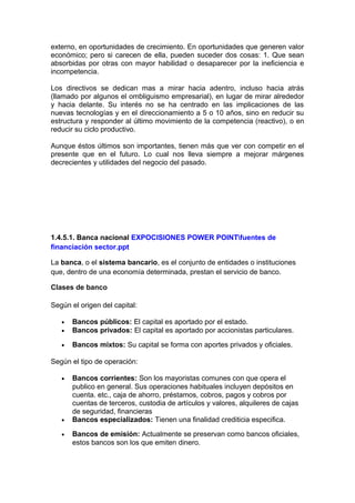 externo, en oportunidades de crecimiento. En oportunidades que generen valor
económico; pero si carecen de ella, pueden suceder dos cosas: 1. Que sean
absorbidas por otras con mayor habilidad o desaparecer por la ineficiencia e
incompetencia.
Los directivos se dedican mas a mirar hacia adentro, incluso hacia atrás
(llamado por algunos el ombliguismo empresarial), en lugar de mirar alrededor
y hacia delante. Su interés no se ha centrado en las implicaciones de las
nuevas tecnologías y en el direccionamiento a 5 o 10 años, sino en reducir su
estructura y responder al último movimiento de la competencia (reactivo), o en
reducir su ciclo productivo.
Aunque éstos últimos son importantes, tienen más que ver con competir en el
presente que en el futuro. Lo cual nos lleva siempre a mejorar márgenes
decrecientes y utilidades del negocio del pasado.
1.4.5.1. Banca nacional EXPOCISIONES POWER POINTfuentes de
financiación sector.ppt
La banca, o el sistema bancario, es el conjunto de entidades o instituciones
que, dentro de una economía determinada, prestan el servicio de banco.
Clases de banco
Según el origen del capital:
• Bancos públicos: El capital es aportado por el estado.
• Bancos privados: El capital es aportado por accionistas particulares.
• Bancos mixtos: Su capital se forma con aportes privados y oficiales.
Según el tipo de operación:
• Bancos corrientes: Son los mayoristas comunes con que opera el
publico en general. Sus operaciones habituales incluyen depósitos en
cuenta. etc., caja de ahorro, préstamos, cobros, pagos y cobros por
cuentas de terceros, custodia de artículos y valores, alquileres de cajas
de seguridad, financieras
• Bancos especializados: Tienen una finalidad crediticia especifica.
• Bancos de emisión: Actualmente se preservan como bancos oficiales,
estos bancos son los que emiten dinero.
 