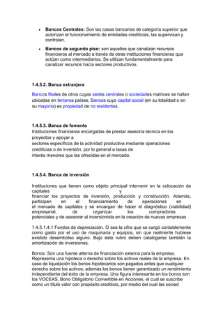 • Bancos Centrales: Son las casas bancarias de categoría superior que
autorizan el funcionamiento de entidades crediticias, las supervisan y
controlan.
• Bancos de segundo piso: son aquellos que canalizan recursos
financieros al mercado a través de otras instituciones financieras que
actúan como intermediarios. Se utilizan fundamentalmente para
canalizar recursos hacia sectores productivos.
1.4.5.2. Banca extranjera
Bancos filiales de otros cuyas sedes centrales o sociedades matrices se hallan
ubicadas en terceros países. Bancos cuyo capital social (en su totalidad o en
su mayoría) es propiedad de no residentes.
1.4.5.3. Banca de fomento
Instituciones financieras encargadas de prestar asesoría técnica en los
proyectos y apoyar a
sectores específicos de la actividad productiva mediante operaciones
crediticias o de inversión, por lo general a tasas de
interés menores que las ofrecidas en el mercado.
1.4.5.4. Banca de inversión
Instituciones que tienen como objeto principal intervenir en la colocación de
capitales y
financiar los proyectos de inversión, producción y construcción. Además,
participan en el financiamiento de operaciones en
el mercado de capitales y se encargan de hacer el diagnóstico (viabilidad)
empresarial, de organizar los compradores
potenciales y de asesorar al inversionista en la creación de nuevas empresas
1.4.5.1.4.1 Fondos de depreciación. O sea la cifra que se cargó contablemente
como gasto por el uso de maquinaria y equipos, sin que realmente hubiese
existido desembolso alguno. Bajo éste rubro deben catalogarse también la
amortización de inversiones.
Bonos: Son una fuente alterna de financiación externa para la empresa.
Representa una hipoteca o derecho sobre los activos reales de la empresa. En
caso de liquidación los bonos hipotecarios son pagados antes que cualquier
derecho sobre los activos; además los bonos tienen garantizado un rendimiento
independiente del éxito de la empresa. Una figura interesante en los bonos son
los VOCEAS, Bono Obligatorio Convertible en Acciones, el cual se suscribe
como un título valor con propósito crediticio, por medio del cual las socied
 