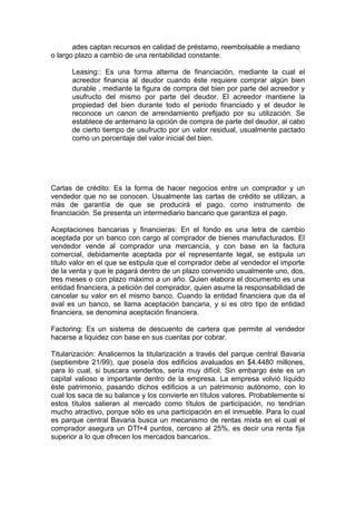ades captan recursos en calidad de préstamo, reembolsable a mediano
o largo plazo a cambio de una rentabilidad constante.
Leasing:: Es una forma alterna de financiación, mediante la cual el
acreedor financia al deudor cuando éste requiere comprar algún bien
durable , mediante la figura de compra del bien por parte del acreedor y
usufructo del mismo por parte del deudor. El acreedor mantiene la
propiedad del bien durante todo el periodo financiado y el deudor le
reconoce un canon de arrendamiento prefijado por su utilización. Se
establece de antemano la opción de compra de parte del deudor, al cabo
de cierto tiempo de usufructo por un valor residual, usualmente pactado
como un porcentaje del valor inicial del bien.
Cartas de crédito: Es la forma de hacer negocios entre un comprador y un
vendedor que no se conocen. Usualmente las cartas de crédito se utilizan, a
más de garantía de que se producirá el pago, como instrumento de
financiación. Se presenta un intermediario bancario que garantiza el pago.
Aceptaciones bancarias y financieras: En el fondo es una letra de cambio
aceptada por un banco con cargo al comprador de bienes manufacturados. El
vendedor vende al comprador una mercancía, y con base en la factura
comercial, debidamente aceptada por el representante legal, se estipula un
título valor en el que se estipula que el comprador debe al vendedor el importe
de la venta y que le pagará dentro de un plazo convenido usualmente uno, dos,
tres meses o con plazo máximo a un año. Quien elabora el documento es una
entidad financiera, a petición del comprador, quien asume la responsabilidad de
cancelar su valor en el mismo banco. Cuando la entidad financiera que da el
aval es un banco, se llama aceptación bancaria, y si es otro tipo de entidad
financiera, se denomina aceptación financiera.
Factoring: Es un sistema de descuento de cartera que permite al vendedor
hacerse a liquidez con base en sus cuentas por cobrar.
Titularización: Analicemos la titularización a través del parque central Bavaria
(septiembre 21/99), que poseía dos edificios avaluados en $4.4480 millones,
para lo cual, si buscara venderlos, sería muy difícil. Sin embargo éste es un
capital valioso e importante dentro de la empresa. La empresa volvió líquido
éste patrimonio, pasando dichos edificios a un patrimonio autónomo, con lo
cual los saca de su balance y los convierte en títulos valores. Probablemente si
estos títulos salieran al mercado como títulos de participación, no tendrían
mucho atractivo, porque sólo es una participación en el inmueble. Para lo cual
es parque central Bavaria busca un mecanismo de rentas mixta en el cual el
comprador asegura un DTf+4 puntos, cercano al 25%, es decir una renta fija
superior a lo que ofrecen los mercados bancarios.
 