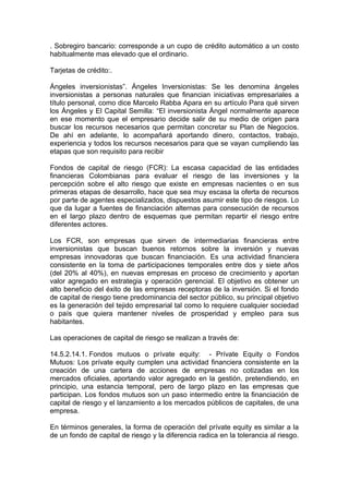 . Sobregiro bancario: corresponde a un cupo de crédito automático a un costo
habitualmente mas elevado que el ordinario.
Tarjetas de crédito:.
Ángeles inversionistas”. Ángeles Inversionistas: Se les denomina ángeles
inversionistas a personas naturales que financian iniciativas empresariales a
título personal, como dice Marcelo Rabba Apara en su artículo Para qué sirven
los Ángeles y El Capital Semilla: “El inversionista Ángel normalmente aparece
en ese momento que el empresario decide salir de su medio de origen para
buscar los recursos necesarios que permitan concretar su Plan de Negocios.
De ahí en adelante, lo acompañará aportando dinero, contactos, trabajo,
experiencia y todos los recursos necesarios para que se vayan cumpliendo las
etapas que son requisito para recibir
Fondos de capital de riesgo (FCR): La escasa capacidad de las entidades
financieras Colombianas para evaluar el riesgo de las inversiones y la
percepción sobre el alto riesgo que existe en empresas nacientes o en sus
primeras etapas de desarrollo, hace que sea muy escasa la oferta de recursos
por parte de agentes especializados, dispuestos asumir este tipo de riesgos. Lo
que da lugar a fuentes de financiación alternas para consecución de recursos
en el largo plazo dentro de esquemas que permitan repartir el riesgo entre
diferentes actores.
Los FCR, son empresas que sirven de intermediarias financieras entre
inversionistas que buscan buenos retornos sobre la inversión y nuevas
empresas innovadoras que buscan financiación. Es una actividad financiera
consistente en la toma de participaciones temporales entre dos y siete años
(del 20% al 40%), en nuevas empresas en proceso de crecimiento y aportan
valor agregado en estrategia y operación gerencial. El objetivo es obtener un
alto beneficio del éxito de las empresas receptoras de la inversión. Si el fondo
de capital de riesgo tiene predominancia del sector público, su principal objetivo
es la generación del tejido empresarial tal como lo requiere cualquier sociedad
o país que quiera mantener niveles de prosperidad y empleo para sus
habitantes.
Las operaciones de capital de riesgo se realizan a través de:
14.5.2.14.1. Fondos mutuos o prívate equity: - Prívate Equity o Fondos
Mutuos: Los prívate equity cumplen una actividad financiera consistente en la
creación de una cartera de acciones de empresas no cotizadas en los
mercados oficiales, aportando valor agregado en la gestión, pretendiendo, en
principio, una estancia temporal, pero de largo plazo en las empresas que
participan. Los fondos mutuos son un paso intermedio entre la financiación de
capital de riesgo y el lanzamiento a los mercados públicos de capitales, de una
empresa.
En términos generales, la forma de operación del prívate equity es similar a la
de un fondo de capital de riesgo y la diferencia radica en la tolerancia al riesgo.
 