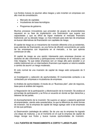 Los fondos mutuos no asumen altos riesgos y solo invierten en empresas con
alto nivel de consolidación.
• Mercado de capitales
• Incubadoras de base tecnológica.
• Programas de gobierno.
Muchos procesos innovadores que proceden de grupos de emprendedores
requieren en su fase de implantación una financiación que supera sus
capacidades y que es difícil de lograr mediante el mercado financiero
tradicional, por su elevado riesgo. Lo mas indicado para este tipo de empresas
es buscar alternativas de financiación con capitales de riesgo.
El capital de riesgo es un mecanismo de inversión diferente a los ya existentes,
pues además de financiación, es una forma de difundir conocimiento por parte
de los empresarios con trayectoria en el mercado., a los que apenas
comienzan en ella.
El capital de riesgo es una opción interesante para empresas jóvenes en
sectores de alto crecimiento y participaciones minoritarias en el mercado y así
más riesgosa. Ya que estas empresas son un riesgo alto para acceder a un
crédito tradicional con un intermediario financiero que espera un retorno estable
a cambio de asumir un riesgo moderado.
El ciclo normal de una inversión de capital de riesgo está compuesto de 5
etapas:
a) Investigación y selección de oportunidades: El inversionista contacta o es
contactado por empresas e incubadoras de empresas.
b) Análisis de oportunidades: A través de un “Business plan”, plan de negocios,
base para el análisis del negocio.
c) Negociación de la participación y efectivización de la inversión: Se analiza el
porcentaje de participación y se firma un acuerdo en donde se fijan derechos y
deberes de las partes.
d) Acompañamiento de la inversión: Se supone un apoyo y asesoría gerencial
al emprendedor, siendo esta característica, la que la diferencia de otras formas
de inversión. Así la empresa de capital de riesgo agrega valor a las empresas
en las que participa.
e) Desinversión (estrategia de salida): Se da una vez la empresa ha logrado
una etapa de madurez, y es el momento en el cual la empresa de capital de
riesgo recoge sus frutos y busca nuevas oportunidades de inversión.
1.4.6. FUENTES DE FINANCIAMIENTO A CORTO Y LARGO PLAZO
 