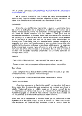 1.4.6.1- Crédito Comercial. EXPOCISIONES POWER POINT1.4.6 fuentes de
financiamiento.ppt
Es el uso que se le hace a las cuentas por pagar de la empresa, del
pasivo a corto plazo acumulado, como los impuestos a pagar, las cuentas por
cobrar y del financiamiento de inventario como fuentes de recursos.
Importancia.
El crédito comercial tiene su importancia en que es un uso inteligente de
los pasivos a corto plazo de la empresa a la obtención de recursos de la
manera menos costosa posible. Por ejemplo las cuentas por pagar constituyen
una forma de crédito comercial. Son los créditos a corto plazo que los
proveedores conceden a la empresa. Entre estos tipos específicos de cuentas
por pagar figuran la cuenta abierta la cual permite a la empresa tomar posesión
de la mercancía y pagar por ellas en un plazo corto determinado, las
Aceptaciones Comerciales, que son esencialmente cheques pagaderos al
proveedor en el futuro, los Pagarés que es un reconocimiento formal del crédito
recibido, la Consignación en la cual no se otorga crédito alguno y la propiedad
de las mercancías no pasa nunca al acreedor a la empresa. Más bien, la
mercancía se remite a la empresa en el entendido de que ésta la venderá a
beneficio del proveedor retirando únicamente una pequeña comisión por
concepto de la utilidad.
Ventajas.
* Es un medio más equilibrado y menos costoso de obtener recursos.
* Da oportunidad a las empresas de agilizar sus operaciones comerciales.
Desventajas
* Existe siempre el riesgo de que el acreedor no cancele la deuda, lo que trae
como consecuencia una posible intervención legal.
* Si la negociación se hace acredito se deben cancelar tasas pasivas.
Formas de Utilización.
¿Cuando y como surge el Crédito Comercial? Los ejecutivos de finanzas
deben saber bien la respuesta para aprovechar las ventajas que ofrece el
crédito. Tradicionalmente, el crédito surge en el curso normal de las
operaciones diarias. Por ejemplo, cuando la empresa incurre en los gastos que
implican los pagos que efectuará mas adelante o acumula sus adeudos con
sus proveedores, está obteniendo de ellos un crédito temporal.
Ahora bien, los proveedores de la empresa deben fijar las condiciones en que
esperan que se les pague cuando otorgan el crédito. Las condiciones de pago
clásicas pueden ser desde el pago inmediato, o sea al contado, hasta los
 