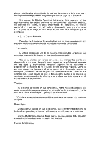 plazos más liberales, dependiendo de cual sea la costumbre de la empresa y
de la opinión que el proveedor tenga de capacidad de pago de la empresa
Una cuenta de Crédito Comercial únicamente debe aparecer en los
registros cuando éste crédito comercial ha sido comprado y pagado en efectivo,
en acciones del capital, u otras propiedades del comprador. El crédito
comercial no puede ser comprado independientemente; tiene que comprarse
todo o parte de un negocio para poder adquirir ese valor intangible que lo
acompaña.
1.4.6.1.1- Crédito Bancario.
Es un tipo de financiamiento a corto plazo que las empresas obtienen por
medio de los bancos con los cuales establecen relaciones funcionales.
Importancia.
El Crédito bancario es una de las maneras mas utilizadas por parte de las
empresas hoy en día de obtener un financiamiento necesario.
Casi en su totalidad son bancos comerciales que manejan las cuentas de
cheques de la empresa y tienen la mayor capacidad de préstamo de acuerdo
con las leyes y disposiciones bancarias vigentes en la actualidad y
proporcionan la mayoría de los servicios que la empresa requiera. Como la
empresa acude con frecuencia al banco comercial en busca de recursos a
corto plazo, la elección de uno en particular merece un examen cuidadoso. La
empresa debe estar segura de que el banco podrá auxiliar a la empresa a
satisfacer las necesidades de efectivo a corto plazo que ésta tenga y en el
momento en que se presente.
Ventajas.
* Si el banco es flexible en sus condiciones, habrá más probabilidades de
negociar un préstamo que se ajuste a las necesidades de la empresa, lo cual la
sitúa en el mejor ambiente para operar y obtener utilidades.
* Permite a las organizaciones estabilizarse en caso de apuros con respecto
al capital.
Desventajas.
* Un banco muy estricto en sus condiciones, puede limitar indebidamente la
facilidad de operación y actuar en detrimento de las utilidades de la empresa.
* Un Crédito Bancario acarrea tasas pasivas que la empresa debe cancelar
esporádicamente al banco por concepto de intereses.
Formas de Utilización.
 
