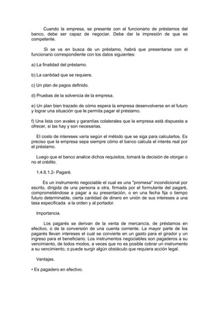 Cuando la empresa, se presente con el funcionario de préstamos del
banco, debe ser capaz de negociar. Debe dar la impresión de que es
competente.
Si se va en busca de un préstamo, habrá que presentarse con el
funcionario correspondiente con los datos siguientes:
a) La finalidad del préstamo.
b) La cantidad que se requiere.
c) Un plan de pagos definido.
d) Pruebas de la solvencia de la empresa.
e) Un plan bien trazado de cómo espera la empresa desenvolverse en el futuro
y lograr una situación que le permita pagar el préstamo.
f) Una lista con avales y garantías colaterales que la empresa está dispuesta a
ofrecer, si las hay y son necesarias.
El costo de intereses varía según el método que se siga para calcularlos. Es
preciso que la empresa sepa siempre cómo el banco calcula el interés real por
el préstamo.
Luego que el banco analice dichos requisitos, tomará la decisión de otorgar o
no el crédito.
1.4.6.1.2- Pagaré.
Es un instrumento negociable el cual es una "promesa" incondicional por
escrito, dirigida de una persona a otra, firmada por el formulante del pagaré,
comprometiéndose a pagar a su presentación, o en una fecha fija o tiempo
futuro determinable, cierta cantidad de dinero en unión de sus intereses a una
tasa especificada a la orden y al portador.
Importancia.
Los pagarés se derivan de la venta de mercancía, de préstamos en
efectivo, o de la conversión de una cuenta corriente. La mayor parte de los
pagarés llevan intereses el cual se convierte en un gasto para el girador y un
ingreso para el beneficiario. Los instrumentos negociables son pagaderos a su
vencimiento, de todos modos, a veces que no es posible cobrar un instrumento
a su vencimiento, o puede surgir algún obstáculo que requiera acción legal.
Ventajas.
• Es pagadero en efectivo.
 