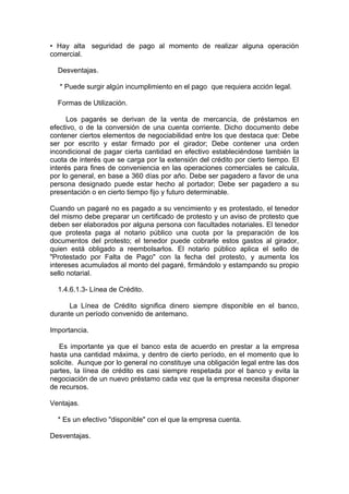 • Hay alta seguridad de pago al momento de realizar alguna operación
comercial.
Desventajas.
* Puede surgir algún incumplimiento en el pago que requiera acción legal.
Formas de Utilización.
Los pagarés se derivan de la venta de mercancía, de préstamos en
efectivo, o de la conversión de una cuenta corriente. Dicho documento debe
contener ciertos elementos de negociabilidad entre los que destaca que: Debe
ser por escrito y estar firmado por el girador; Debe contener una orden
incondicional de pagar cierta cantidad en efectivo estableciéndose también la
cuota de interés que se carga por la extensión del crédito por cierto tiempo. El
interés para fines de conveniencia en las operaciones comerciales se calcula,
por lo general, en base a 360 días por año. Debe ser pagadero a favor de una
persona designado puede estar hecho al portador; Debe ser pagadero a su
presentación o en cierto tiempo fijo y futuro determinable.
Cuando un pagaré no es pagado a su vencimiento y es protestado, el tenedor
del mismo debe preparar un certificado de protesto y un aviso de protesto que
deben ser elaborados por alguna persona con facultades notariales. El tenedor
que protesta paga al notario público una cuota por la preparación de los
documentos del protesto; el tenedor puede cobrarle estos gastos al girador,
quien está obligado a reembolsarlos. El notario público aplica el sello de
"Protestado por Falta de Pago" con la fecha del protesto, y aumenta los
intereses acumulados al monto del pagaré, firmándolo y estampando su propio
sello notarial.
1.4.6.1.3- Línea de Crédito.
La Línea de Crédito significa dinero siempre disponible en el banco,
durante un período convenido de antemano.
Importancia.
Es importante ya que el banco esta de acuerdo en prestar a la empresa
hasta una cantidad máxima, y dentro de cierto período, en el momento que lo
solicite. Aunque por lo general no constituye una obligación legal entre las dos
partes, la línea de crédito es casi siempre respetada por el banco y evita la
negociación de un nuevo préstamo cada vez que la empresa necesita disponer
de recursos.
Ventajas.
* Es un efectivo "disponible" con el que la empresa cuenta.
Desventajas.
 