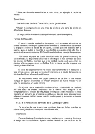* Sirve para financiar necesidades a corto plazo, por ejemplo el capital de
trabajo.
Desventajas.
* Las emisiones de Papel Comercial no están garantizadas.
* Deben ir acompañados de una línea de crédito o una carta de crédito en
dificultades de pago.
* La negociación acarrea un costo por concepto de una tasa prima.
Formas de Utilización.
El papel comercial se clasifica de acuerdo con los canales a través de los
cuales se vende, con el giro operativo del vendedor o con la calidad del emisor.
Si el papel se vende a través de un agente, se dice que está colocada con el
agente, quien a subes lo revende a sus clientes a un precio mas alto. Por lo
general retira una comisión de 1/8 % del importe total por manejar la operación.
Por último, el papel se puede clasificar como de primera calidad y de
calidad media. El de primera calidad es el emitido por el más confiable de todos
los clientes confiables, mientras que el de calidad media es el que emiten los
clientes sólo un poco menos confiables. Esto encierra para la empresa una
investigación cuidadosa.
El costo del papel comercial ha estado tradicionalmente ½ % debajo de la
tasa prima porque, sea que se venda directamente o a través del agente, se
eliminan la utilidad y los costos del banco.
El vencimiento medio del papel comercial es de tres a seis meses,
aunque en algunas ocasiones se ofrecen emisiones de nueve meses y a un
año. No se requiere un saldo mínimo
En algunos casos, la emisión va acompañada por una línea de crédito o
por una carta de crédito, preparada por el emisor para asegurar a los
compradores que, en caso de dificultades con el pago, podrá respaldar el papel
mediante un convenio de préstamo con el banco. Esto se exige algunas veces
a las empresas de calidad menor cuando venden papel, y aumentan la tasa de
interés real.
1.4.6.1.5- Financiamiento por medio de la Cuentas por Cobrar.
Es aquel en la cual la empresa consigue financiar dichas cuentas por
cobrar consiguiendo recursos para invertirlos en ella.
Importancia.
Es un método de financiamiento que resulta menos costoso y disminuye
el riesgo de incumplimiento. Aporta muchos beneficios que radican en los
 