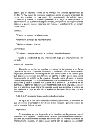 costos que la empresa ahorra al no manejar sus propias operaciones de
crédito. No hay costos de cobranza, puesto que existe un agente encargado de
cobrar las cuentas; no hay costo del departamento de crédito, como
contabilidad y sueldos, la empresa puede eludir el riesgo de incumplimiento si
decide vender las cuentas sin responsabilidad, aunque esto por lo general más
costoso, y puede obtener recursos con rapidez y prácticamente sin ningún
retraso costo.
Ventajas.
* Es menos costoso para la empresa.
* Disminuye el riesgo de incumplimiento.
* No hay costo de cobranza.
Desventajas.
* Existe un costo por concepto de comisión otorgado al agente.
* Existe la posibilidad de una intervención legal por incumplimiento del
contrato.
Formas de Utilización.
Consiste en vender las cuentas por cobrar de la empresa a un factor
(agente de ventas o comprador de cuentas por cobrar) conforme a un convenio
negociado previamente. Por lo regular se dan instrucciones a los clientes para
que paguen sus cuentas directamente al agente o factor, quien actúa como
departamento de crédito de la empresa. Cuando recibe el pago, el agente
retiene una parte por concepto de honorarios por sus servicios a un porcentaje
estipulado y abonar el resto a la cuenta de la empresa. La mayoría de las
cuentas por cobrar se adquieren con responsabilidad de la empresa, es decir,
que si el agente no logra cobrar, la empresa tendrá que rembolsar el importe ya
sea mediante el pago en efectivo o reponiendo la cuenta incobrable por otra
mas viable.
1.4.6.1.6.- Financiamiento por medio de los Inventarios.
Es aquel en el cual se usa el inventario como garantía de un préstamo en
que se confiere al acreedor el derecho de tomar posesión garantía en caso de
que la empresa deje de cumplir
Importancia.
Es importante ya que le permite a los directores de la empresa usar el
inventario de la empresa como fuente de recursos, gravando el inventario como
colateral es posible obtener recursos de acuerdo con las formas específicas de
financiamiento usuales, en estos casos, como son el Depósito en Almacén
 