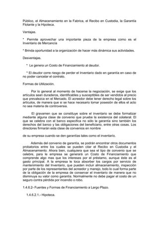 Público, el Almacenamiento en la Fabrica, el Recibo en Custodia, la Garantía
Flotante y la Hipoteca.
Ventajas.
* Permite aprovechar una importante pieza de la empresa como es el
Inventario de Mercancía
* Brinda oportunidad a la organización de hacer más dinámica sus actividades.
Desventajas.
* Le genera un Costo de Financiamiento al deudor.
* El deudor corre riesgo de perder el Inventario dado en garantía en caso de
no poder cancelar el contrato.
Formas de Utilización.
Por lo general al momento de hacerse la negociación, se exige que los
artículos sean duraderos, identificables y susceptibles de ser vendidos al precio
que prevalezca en el Mercado. El acreedor debe tener derecho legal sobre los
artículos, de manera que si se hace necesario tomar posesión de ellos el acto
no sea materia de controversia.
El gravamen que se constituye sobre el inventario se debe formalizar
mediante alguna clase de convenio que pruebe la existencia del colateral. El
que se celebra con el banco especifica no sólo la garantía sino también los
derechos del banco y las obligaciones del beneficiario, entre otras cosas. Los
directores firmarán esta clase de convenios en nombre
de su empresa cuando se den garantías tales como el inventarío.
Además del convenio de garantía, se podrán encontrar otros documentos
probatorios entre los cuales se pueden citar el Recibo en Custodia y el
Almacenamiento. Ahora bien, cualquiera que sea el tipo de convenio que se
celebre, para le empresa se generará un Costo de Financiamiento que
comprende algo mas que los intereses por el préstamo, aunque éste es el
gasto principal. A la empresa le toca absorber los cargos por servicio de
mantenimiento del Inventario, que pueden incluir almacenamiento, inspección
por parte de los representantes del acreedor y manejo, todo lo cual forma parte
de la obligación de la empresa de conservar el inventario de manera que no
disminuya su valor como garantía. Normalmente no debe pagar el costo de un
seguro contra pérdida por incendio o robo.
1.4.6.2- Fuentes y Formas de Financiamiento a Largo Plazo.
1.4.6.2.1.- Hipoteca.
 