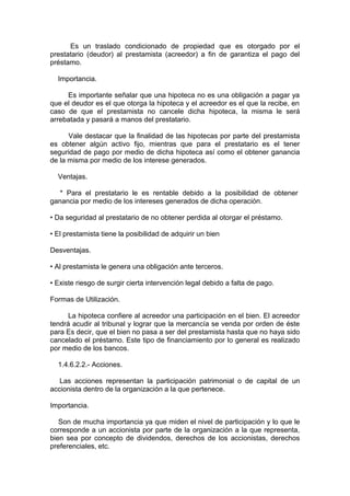 Es un traslado condicionado de propiedad que es otorgado por el
prestatario (deudor) al prestamista (acreedor) a fin de garantiza el pago del
préstamo.
Importancia.
Es importante señalar que una hipoteca no es una obligación a pagar ya
que el deudor es el que otorga la hipoteca y el acreedor es el que la recibe, en
caso de que el prestamista no cancele dicha hipoteca, la misma le será
arrebatada y pasará a manos del prestatario.
Vale destacar que la finalidad de las hipotecas por parte del prestamista
es obtener algún activo fijo, mientras que para el prestatario es el tener
seguridad de pago por medio de dicha hipoteca así como el obtener ganancia
de la misma por medio de los interese generados.
Ventajas.
* Para el prestatario le es rentable debido a la posibilidad de obtener
ganancia por medio de los intereses generados de dicha operación.
• Da seguridad al prestatario de no obtener perdida al otorgar el préstamo.
• El prestamista tiene la posibilidad de adquirir un bien
Desventajas.
• Al prestamista le genera una obligación ante terceros.
• Existe riesgo de surgir cierta intervención legal debido a falta de pago.
Formas de Utilización.
La hipoteca confiere al acreedor una participación en el bien. El acreedor
tendrá acudir al tribunal y lograr que la mercancía se venda por orden de éste
para Es decir, que el bien no pasa a ser del prestamista hasta que no haya sido
cancelado el préstamo. Este tipo de financiamiento por lo general es realizado
por medio de los bancos.
1.4.6.2.2.- Acciones.
Las acciones representan la participación patrimonial o de capital de un
accionista dentro de la organización a la que pertenece.
Importancia.
Son de mucha importancia ya que miden el nivel de participación y lo que le
corresponde a un accionista por parte de la organización a la que representa,
bien sea por concepto de dividendos, derechos de los accionistas, derechos
preferenciales, etc.
 