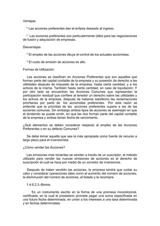 Ventajas.
* Las acciones preferentes dan el énfasis deseado al ingreso.
* Las acciones preferentes son particularmente útiles para las negociaciones
de fusión y adquisición de empresas.
Desventajas
* El empleo de las acciones diluye el control de los actuales accionistas.
* El costo de emisión de acciones es alto.
Formas de Utilización.
Las acciones se clasifican en Acciones Preferentes que son aquellas que
forman parte del capital contable de la empresa y su posesión da derecho a las
utilidades después de impuesto de la empresa, hasta cierta cantidad, y a los
activos de la misma. También hasta cierta cantidad, en caso de liquidación; Y
por otro lado se encuentran las Acciones Comunes que representan la
participación residual que confiere al tenedor un derecho sobre las utilidades y
los activos de la empresa, después de haberse satisfecho las reclamaciones
prioritarias por parte de los accionistas preferentes. Por esta razón se
entiende que la prioridad de las acciones preferentes supera a las de las
acciones comunes. Sin embargo ambos tipos de acciones se asemejan en que
el dividendo se puede omitir, en que las dos forman parte del capital contable
de la empresa y ambas tienen fecha de vencimiento.
¿Qué elementos se deben considerar respecto al empleo de las Acciones
Preferentes o en su defecto Comunes?
Se debe tomar aquella que sea la más apropiada como fuente de recurso a
largo plazo para el inversionista.
¿Cómo vender las Acciones?
Las emisiones mas recientes se venden a través de un suscriptor, el método
utilizado para vender las nuevas emisiones de acciones es el derecho de
suscripción el cual se hace por medio de un corredor de inversiones.
Después de haber vendido las acciones, la empresa tendrá que cuidar su
valor y considerar operaciones tales como el aumento del número de acciones,
la disminución del número de acciones, el listado y la recompra.
1.4.6.2.3.-Bonos.
Es un instrumento escrito en la forma de una promesa incondicional,
certificada, en la cual el prestatario promete pagar una suma especificada en
una futura fecha determinada, en unión a los intereses a una tasa determinada
y en fechas determinadas.
 