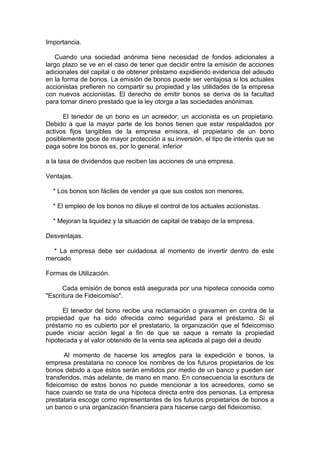 Importancia.
Cuando una sociedad anónima tiene necesidad de fondos adicionales a
largo plazo se ve en el caso de tener que decidir entre la emisión de acciones
adicionales del capital o de obtener préstamo expidiendo evidencia del adeudo
en la forma de bonos. La emisión de bonos puede ser ventajosa si los actuales
accionistas prefieren no compartir su propiedad y las utilidades de la empresa
con nuevos accionistas. El derecho de emitir bonos se deriva de la facultad
para tomar dinero prestado que la ley otorga a las sociedades anónimas.
El tenedor de un bono es un acreedor; un accionista es un propietario.
Debido a que la mayor parte de los bonos tienen que estar respaldados por
activos fijos tangibles de la empresa emisora, el propietario de un bono
posiblemente goce de mayor protección a su inversión, el tipo de interés que se
paga sobre los bonos es, por lo general, inferior
a la tasa de dividendos que reciben las acciones de una empresa.
Ventajas.
* Los bonos son fáciles de vender ya que sus costos son menores.
* El empleo de los bonos no diluye el control de los actuales accionistas.
* Mejoran la liquidez y la situación de capital de trabajo de la empresa.
Desventajas.
* La empresa debe ser cuidadosa al momento de invertir dentro de este
mercado
Formas de Utilización.
Cada emisión de bonos está asegurada por una hipoteca conocida como
"Escritura de Fideicomiso".
El tenedor del bono recibe una reclamación o gravamen en contra de la
propiedad que ha sido ofrecida como seguridad para el préstamo. Si el
préstamo no es cubierto por el prestatario, la organización que el fideicomiso
puede iniciar acción legal a fin de que se saque a remate la propiedad
hipotecada y el valor obtenido de la venta sea aplicada al pago del a deudo
Al momento de hacerse los arreglos para la expedición e bonos, la
empresa prestataria no conoce los nombres de los futuros propietarios de los
bonos debido a que éstos serán emitidos por medio de un banco y pueden ser
transferidos, más adelante, de mano en mano. En consecuencia la escritura de
fideicomiso de estos bonos no puede mencionar a los acreedores, como se
hace cuando se trata de una hipoteca directa entre dos personas. La empresa
prestataria escoge como representantes de los futuros propietarios de bonos a
un banco o una organización financiera para hacerse cargo del fideicomiso.
 
