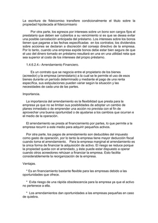 La escritura de fideicomiso transfiere condicionalmente el titulo sobre la
propiedad hipotecada al fideicomisario
Por otra parte, los egresos por intereses sobre un bono son cargos fijos el
prestatario que deben ser cubiertos a su vencimiento si es que se desea evitar
una posible cancelación anticipada del préstamo. Los intereses sobre los bonos
tienen que pagarse a las fechas especificadas en los contratos; los dividendos
sobre acciones se declaran a discreción del consejo directivo de la empresa.
Por lo tanto, cuando una empresa expide bonos debe estar bien segura de que
el uso del dinero tomado en préstamo resultará en una en una utilidad neta que
sea superior al costo de los intereses del propio préstamo.
1.4.6.2.4.- Arrendamiento Financiero.
Es un contrato que se negocia entre el propietario de los bienes
(acreedor) y la empresa (arrendatario) a la cual se le permite el uso de esos
bienes durante un período determinado y mediante el pago de una renta
específica, sus estipulaciones pueden variar según la situación y las
necesidades de cada una de las partes.
Importancia.
La importancia del arrendamiento es la flexibilidad que presta para la
empresa ya que no se limitan sus posibilidades de adoptar un cambio de
planes inmediato o de emprender una acción no prevista con el fin de
aprovechar una buena oportunidad o de ajustarse a los cambios que ocurran e
el medio de la operación.
El arrendamiento se presta al financiamiento por partes, lo que permite a la
empresa recurrir a este medio para adquirir pequeños activos.
Por otra parte, los pagos de arrendamiento son deducibles del impuesto
como gasto de operación, por lo tanto la empresa tiene mayor deducción fiscal
cuando toma el arrendamiento. Para la empresa marginal el arrendamiento es
la única forma de financiar la adquisición de activo. El riesgo se reduce porque
la propiedad queda con el arrendado, y éste puede estar dispuesto a operar
cuando otros acreedores rehúsan a financiar la empresa. Esto facilita
considerablemente la reorganización de la empresa.
Ventajas.
* Es en financiamiento bastante flexible para las empresas debido a las
oportunidades que ofrece.
* Evita riesgo de una rápida obsolescencia para la empresa ya que el activo
no pertenece a ella.
* Los arrendamientos dan oportunidades a las empresas pequeñas en caso
de quiebra.
 