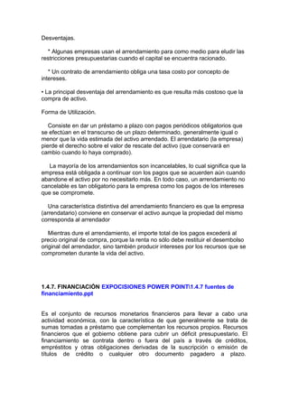 Desventajas.
* Algunas empresas usan el arrendamiento para como medio para eludir las
restricciones presupuestarias cuando el capital se encuentra racionado.
* Un contrato de arrendamiento obliga una tasa costo por concepto de
intereses.
• La principal desventaja del arrendamiento es que resulta más costoso que la
compra de activo.
Forma de Utilización.
Consiste en dar un préstamo a plazo con pagos periódicos obligatorios que
se efectúan en el transcurso de un plazo determinado, generalmente igual o
menor que la vida estimada del activo arrendado. El arrendatario (la empresa)
pierde el derecho sobre el valor de rescate del activo (que conservará en
cambio cuando lo haya comprado).
La mayoría de los arrendamientos son incancelables, lo cual significa que la
empresa está obligada a continuar con los pagos que se acuerden aún cuando
abandone el activo por no necesitarlo más. En todo caso, un arrendamiento no
cancelable es tan obligatorio para la empresa como los pagos de los intereses
que se compromete.
Una característica distintiva del arrendamiento financiero es que la empresa
(arrendatario) conviene en conservar el activo aunque la propiedad del mismo
corresponda al arrendador
Mientras dure el arrendamiento, el importe total de los pagos excederá al
precio original de compra, porque la renta no sólo debe restituir el desembolso
original del arrendador, sino también producir intereses por los recursos que se
comprometen durante la vida del activo.
1.4.7. FINANCIACIÓN EXPOCISIONES POWER POINT1.4.7 fuentes de
financiamiento.ppt
Es el conjunto de recursos monetarios financieros para llevar a cabo una
actividad económica, con la característica de que generalmente se trata de
sumas tomadas a préstamo que complementan los recursos propios. Recursos
financieros que el gobierno obtiene para cubrir un déficit presupuestario. El
financiamiento se contrata dentro o fuera del país a través de créditos,
empréstitos y otras obligaciones derivadas de la suscripción o emisión de
títulos de crédito o cualquier otro documento pagadero a plazo.
 