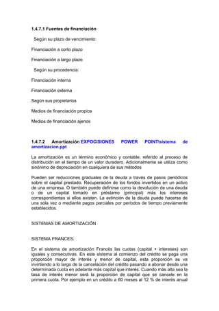 1.4.7.1 Fuentes de financiación
Según su plazo de vencimiento:
Financiación a corto plazo
Financiación a largo plazo
Según su procedencia:
Financiación interna
Financiación externa
Según sus propietarios
Medios de financiación propios
Medios de financiación ajenos
1.4.7.2 Amortización EXPOCISIONES POWER POINTsistema de
amortizacion.ppt
La amortización es un término económico y contable, referido al proceso de
distribución en el tiempo de un valor duradero. Adicionalmente se utiliza como
sinónimo de depreciación en cualquiera de sus métodos
Pueden ser reducciones graduales de la deuda a través de pasos periódicos
sobre el capital prestado. Recuperación de los fondos invertidos en un activo
de una empresa. O también puede definirse como la devolución de una deuda
o de un capital tomado en préstamo (principal) más los intereses
correspondientes si ellos existen. La extinción de la deuda puede hacerse de
una sola vez o mediante pagos parciales por periodos de tiempo previamente
establecidos.
SISTEMAS DE AMORTIZACIÓN
SISTEMA FRANCES:
En el sistema de amortización Francés las cuotas (capital + intereses) son
iguales y consecutivas. En este sistema al comienzo del crédito se paga una
proporción mayor de interés y menor de capital, esta proporción se va
invirtiendo a lo largo de la cancelación del crédito pasando a abonar desde una
determinada cuota en adelante más capital que interés. Cuando más alta sea la
tasa de interés menor será la proporción de capital que se cancele en la
primera cuota. Por ejemplo en un crédito a 60 meses al 12 % de interés anual
 