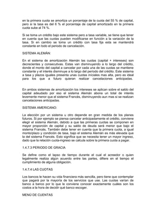 en la primera cuota se amortiza un porcentaje de la cuota del 55 % de capital,
pero si la tasa es del 6 % el porcentaje de capital amortizado en la primera
cuota sube al 74 %.
Si se toma un crédito bajo este sistema pero a tasa variable, se tiene que tener
en cuenta que las cuotas pueden modificarse en función a la variación de la
tasa. Si en cambio se toma un crédito con tasa fija esta se mantendrá
constante en todo el periodo de cancelación.
SISTEMA ALEMÁN:
En el sistema de amortización Alemán las cuotas (capital + intereses) son
decrecientes y consecutivas. Estas van disminuyendo a lo largo del crédito,
donde el monto del capital a cancelar por cada una de las cuotas se mantiene
constante y el interés disminuye a lo largo del período del crédito. Este sistema
a tasa y plazos iguales presenta unas cuotas iníciales mas alta, pero es ideal
para los que a futuro quieran realizar cancelaciones anticipadas.
En ambos sistemas de amortización los intereses se aplican sobre el saldo del
capital adeudado por eso el sistema Alemán abona un total de interés
levemente menor que el sistema Francés, disminuyendo aun mas si se realizan
cancelaciones anticipadas.
SISTEMA AMERICANO:
La elección por un sistema u otro depende en gran medida de los planes
futuros. Si por ejemplo se piensa cancelar anticipadamente el crédito, conviene
elegir el sistema Alemán, debido a que las primeras cuotas se componen en
mayor proporción de capital y su saldo de deuda será menor que bajo el
sistema Francés. También debe tener en cuenta que la primera cuota, a igual
monto/plazo y condición de tasa, bajo el sistema Alemán es más elevada que
la del sistema Francés. Esto significa que se necesita tener un mayor ingreso,
dado que la relación cuota-ingreso se calcula sobre la primera cuota a pagar.
1.4.7.3 PERIODO DE GRACIA
Se define como el lapso de tiempo durante el cual el acreedor o quien
legalmente realiza algún acuerdo entre las partes, difiere en el tiempo el
cumplimiento de alguna obligación.
1.4.7.4 LAS CUOTAS
Los bancos le hacen su vida financiera más sencilla, pero tiene que contemplar
que pagará por la mayoría de los servicios que use. Las cuotas varían de
banco a banco por lo que le conviene conocer exactamente cuáles son los
costos a la hora de decidir qué banco escoger.
MENÚ DE CUENTAS
 