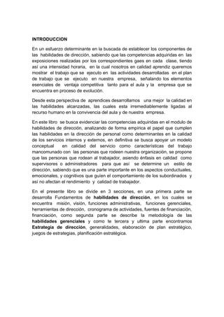 INTRODUCCION
En un esfuerzo determinante en la buscada de establecer los componentes de
las habilidades de dirección, sabiendo que las competencias adquiridas en las
exposiciones realizadas por los correspondientes gaes en cada clase, tiendo
así una intensidad horaria, en la cual nosotros en calidad aprendiz queremos
mostrar el trabajo que se ejecuto en las actividades desarrolladas en el plan
de trabajo que se ejecuto en nuestra empresa, señalando los elementos
esenciales de ventaja competitiva tanto para el aula y la empresa que se
encuentra en proceso de evolución.
Desde esta perspectiva de aprendices desarrollamos una mejor la calidad en
las habilidades alcanzadas, las cuales esta irremediablemente ligadas al
recurso humano en la convivencia del aula y de nuestra empresa.
En este libro se busca evidenciar las competencias adquiridas en el modulo de
habilidades de dirección, analizando de forma empírica el papel que cumplen
las habilidades en la dirección de personal como determinantes en la calidad
de los servicios internos y externos, en definitiva se busca apoyar un modelo
conceptual en calidad del servicio como características del trabajo
mancomunado con las personas que rodeen nuestra organización, se propone
que las personas que rodean al trabajador, asiendo énfasis en calidad como
supervisores o administradores para que así se determine un estilo de
dirección, sabiendo que es una parte importante en los aspectos conductuales,
emocionales, y cognitivos que guíen el comportamiento de los subordinados y
así no afectan el rendimiento y calidad de trabajador.
En el presente libro se divide en 3 secciones, en una primera parte se
desarrolla Fundamentos de habilidades de dirección, en los cuales se
encuentra misión, visión, funciones administrativas, funciones gerenciales,
herramientas de dirección, cronograma de actividades, fuentes de financiación,
financiación, como segunda parte se describe la metodología de las
habilidades gerenciales y como te tercera y ultima parte encontramos
Estrategia de dirección, generalidades, elaboración de plan estratégico,
juegos de estrategias, planificación estratégica.
 