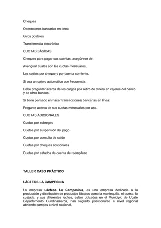 Cheques
Operaciones bancarias en línea
Giros postales
Transferencia electrónica
CUOTAS BÁSICAS
Cheques para pagar sus cuentas, asegúrese de:
Averiguar cuales son las cuotas mensuales,
Los costos por cheque y por cuenta corriente.
Si usa un cajero automático con frecuencia:
Debe preguntar acerca de los cargos por retiro de dinero en cajeros del banco
y de otros bancos.
Si tiene pensado en hacer transacciones bancarias en línea:
Pregunte acerca de sus cuotas mensuales por uso.
CUOTAS ADICIONALES
Cuotas por sobregiro
Cuotas por suspensión del pago
Cuotas por consulta de saldo
Cuotas por cheques adicionales
Cuotas por estados de cuenta de reemplazo
TALLER CASO PRÁCTICO
LÁCTEOS LA CAMPESINA
La empresa Lácteos La Campesina, es una empresa dedicada a la
producción y distribución de productos lácteos como la mantequilla, el queso, la
cuajada, y sus diferentes leches, están ubicados en el Municipio de Ubate
Departamento Cundinamarca, han logrado posicionarse a nivel regional
abriendo campos a nivel nacional.
 