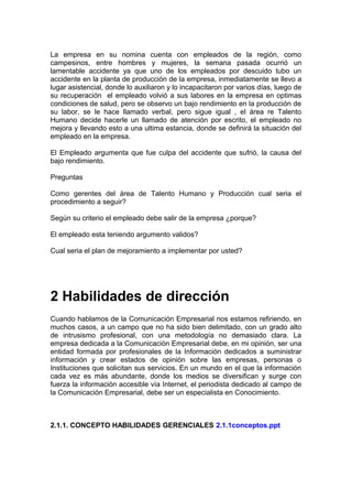 La empresa en su nomina cuenta con empleados de la región, como
campesinos, entre hombres y mujeres, la semana pasada ocurrió un
lamentable accidente ya que uno de los empleados por descuido tubo un
accidente en la planta de producción de la empresa, inmediatamente se llevo a
lugar asistencial, donde lo auxiliaron y lo incapacitaron por varios días, luego de
su recuperación el empleado volvió a sus labores en la empresa en optimas
condiciones de salud, pero se observo un bajo rendimiento en la producción de
su labor, se le hace llamado verbal, pero sigue igual , el área re Talento
Humano decide hacerle un llamado de atención por escrito, el empleado no
mejora y llevando esto a una ultima estancia, donde se definirá la situación del
empleado en la empresa.
El Empleado argumenta que fue culpa del accidente que sufrió, la causa del
bajo rendimiento.
Preguntas
Como gerentes del área de Talento Humano y Producción cual seria el
procedimiento a seguir?
Según su criterio el empleado debe salir de la empresa ¿porque?
El empleado esta teniendo argumento validos?
Cual seria el plan de mejoramiento a implementar por usted?
2 Habilidades de dirección
Cuando hablamos de la Comunicación Empresarial nos estamos refiriendo, en
muchos casos, a un campo que no ha sido bien delimitado, con un grado alto
de intrusismo profesional, con una metodología no demasiado clara. La
empresa dedicada a la Comunicación Empresarial debe, en mi opinión, ser una
entidad formada por profesionales de la Información dedicados a suministrar
información y crear estados de opinión sobre las empresas, personas o
Instituciones que solicitan sus servicios. En un mundo en el que la información
cada vez es más abundante, donde los medios se diversifican y surge con
fuerza la información accesible vía Internet, el periodista dedicado al campo de
la Comunicación Empresarial, debe ser un especialista en Conocimiento.
2.1.1. CONCEPTO HABILIDADES GERENCIALES 2.1.1conceptos.ppt
 