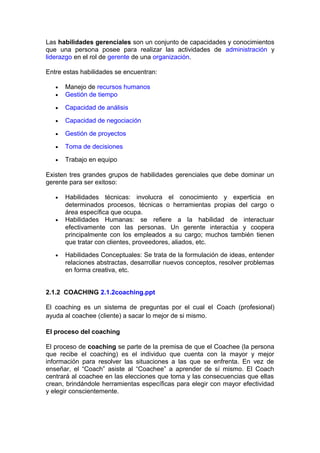 Las habilidades gerenciales son un conjunto de capacidades y conocimientos
que una persona posee para realizar las actividades de administración y
liderazgo en el rol de gerente de una organización.
Entre estas habilidades se encuentran:
• Manejo de recursos humanos
• Gestión de tiempo
• Capacidad de análisis
• Capacidad de negociación
• Gestión de proyectos
• Toma de decisiones
• Trabajo en equipo
Existen tres grandes grupos de habilidades gerenciales que debe dominar un
gerente para ser exitoso:
• Habilidades técnicas: involucra el conocimiento y experticia en
determinados procesos, técnicas o herramientas propias del cargo o
área específica que ocupa.
• Habilidades Humanas: se refiere a la habilidad de interactuar
efectivamente con las personas. Un gerente interactúa y coopera
principalmente con los empleados a su cargo; muchos también tienen
que tratar con clientes, proveedores, aliados, etc.
• Habilidades Conceptuales: Se trata de la formulación de ideas, entender
relaciones abstractas, desarrollar nuevos conceptos, resolver problemas
en forma creativa, etc.
2.1.2 COACHING 2.1.2coaching.ppt
El coaching es un sistema de preguntas por el cual el Coach (profesional)
ayuda al coachee (cliente) a sacar lo mejor de si mismo.
El proceso del coaching
El proceso de coaching se parte de la premisa de que el Coachee (la persona
que recibe el coaching) es el individuo que cuenta con la mayor y mejor
información para resolver las situaciones a las que se enfrenta. En vez de
enseñar, el “Coach” asiste al “Coachee” a aprender de sí mismo. El Coach
centrará al coachee en las elecciones que toma y las consecuencias que ellas
crean, brindándole herramientas específicas para elegir con mayor efectividad
y elegir conscientemente.
 