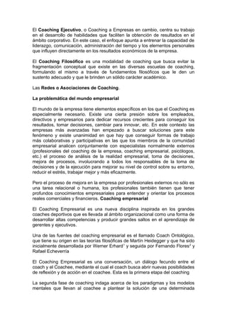 El Coaching Ejecutivo, o Coaching a Empresas en cambio, centra su trabajo
en el desarrollo de habilidades que faciliten la obtención de resultados en el
ámbito corporativo. En este caso, el enfoque apunta a entrenar la capacidad de
liderazgo, comunicación, administración del tiempo y los elementos personales
que influyen directamente en los resultados económicos de la empresa.
El Coaching Filosófico es una modalidad de coaching que busca evitar la
fragmentación conceptual que existe en las diversas escuelas de coaching,
formulando el mismo a través de fundamentos filosóficos que le den un
sustento adecuado y que le brinden un sólido carácter académico.
Las Redes o Asociaciones de Coaching.
La problemática del mundo empresarial
El mundo de la empresa tiene elementos específicos en los que el Coaching es
especialmente necesario. Existe una cierta presión sobre los empleados,
directivos y empresarios para dedicar recursos crecientes para conseguir los
resultados, tomar decisiones, cambiar para innovar, etc. En este contexto las
empresas más avanzadas han empezado a buscar soluciones para este
fenómeno y existe unanimidad en que hay que conseguir formas de trabajo
más colaborativas y participativas en las que los miembros de la comunidad
empresarial analicen conjuntamente con especialistas normalmente externos
(profesionales del coaching de la empresa, coaching empresarial, psicólogos,
etc.) el proceso de análisis de la realidad empresarial, toma de decisiones,
mejora de procesos, involucrando a todos los responsables de la toma de
decisiones y de la ejecución para mejorar su nivel de control sobre su entorno,
reducir el estrés, trabajar mejor y más eficazmente.
Pero el proceso de mejora en la empresa por profesionales externos no sólo es
una tarea relacional o humana, los profesionales también tienen que tener
profundos conocimientos empresariales para entender y orientar los procesos
reales comerciales y financieros. Coaching empresarial
El Coaching Empresarial es una nueva disciplina inspirada en los grandes
coaches deportivos que es llevada al ámbito organizacional como una forma de
desarrollar altas competencias y producir grandes saltos en el aprendizaje de
gerentes y ejecutivos.
Una de las fuentes del coaching empresarial es el llamado Coach Ontológico,
que tiene su origen en las teorías filosóficas de Martín Heidegger y que ha sido
inicialmente desarrollada por Werner Erhard1
y seguida por Fernando Flores2
y
Rafael Echeverría
El Coaching Empresarial es una conversación, un diálogo fecundo entre el
coach y el Coachee, mediante el cual el coach busca abrir nuevas posibilidades
de reflexión y de acción en el coachee. Esta es la primera etapa del coaching
La segunda fase de coaching indaga acerca de los paradigmas y los modelos
mentales que llevan al coachee a plantear la solución de una determinada
 