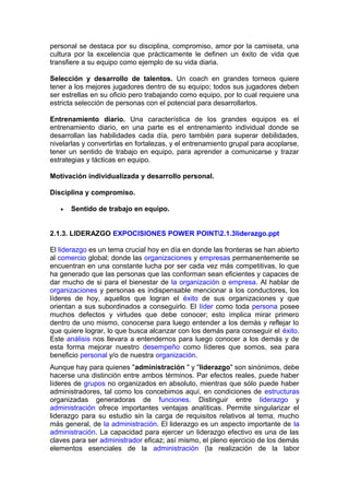 personal se destaca por su disciplina, compromiso, amor por la camiseta, una
cultura por la excelencia que prácticamente le definen un éxito de vida que
transfiere a su equipo como ejemplo de su vida diaria.
Selección y desarrollo de talentos. Un coach en grandes torneos quiere
tener a los mejores jugadores dentro de su equipo; todos sus jugadores deben
ser estrellas en su oficio pero trabajando como equipo, por lo cual requiere una
estricta selección de personas con el potencial para desarrollarlos.
Entrenamiento diario. Una característica de los grandes equipos es el
entrenamiento diario, en una parte es el entrenamiento individual donde se
desarrollan las habilidades cada día, pero también para superar debilidades,
nivelarlas y convertirlas en fortalezas, y el entrenamiento grupal para acoplarse,
tener un sentido de trabajo en equipo, para aprender a comunicarse y trazar
estrategias y tácticas en equipo.
Motivación individualizada y desarrollo personal.
Disciplina y compromiso.
• Sentido de trabajo en equipo.
2.1.3. LIDERAZGO EXPOCISIONES POWER POINT2.1.3liderazgo.ppt
El liderazgo es un tema crucial hoy en día en donde las fronteras se han abierto
al comercio global; donde las organizaciones y empresas permanentemente se
encuentran en una constante lucha por ser cada vez más competitivas, lo que
ha generado que las personas que las conforman sean eficientes y capaces de
dar mucho de si para el bienestar de la organización o empresa. Al hablar de
organizaciones y personas es indispensable mencionar a los conductores, los
líderes de hoy, aquellos que logran el éxito de sus organizaciones y que
orientan a sus subordinados a conseguirlo. El líder como toda persona posee
muchos defectos y virtudes que debe conocer; esto implica mirar primero
dentro de uno mismo, conocerse para luego entender a los demás y reflejar lo
que quiere lograr, lo que busca alcanzar con los demás para conseguir el éxito.
Este análisis nos llevara a entendernos para luego conocer a los demás y de
esta forma mejorar nuestro desempeño como líderes que somos, sea para
beneficio personal y/o de nuestra organización.
Aunque hay para quienes "administración " y "liderazgo" son sinónimos, debe
hacerse una distinción entre ambos términos. Par efectos reales, puede haber
líderes de grupos no organizados en absoluto, mientras que sólo puede haber
administradores, tal como los concebimos aquí, en condiciones de estructuras
organizadas generadoras de funciones. Distinguir entre liderazgo y
administración ofrece importantes ventajas analíticas. Permite singularizar el
liderazgo para su estudio sin la carga de requisitos relativos al tema, mucho
más general, de la administración. El liderazgo es un aspecto importante de la
administración. La capacidad para ejercer un liderazgo efectivo es una de las
claves para ser administrador eficaz; así mismo, el pleno ejercicio de los demás
elementos esenciales de la administración (la realización de la labor
 