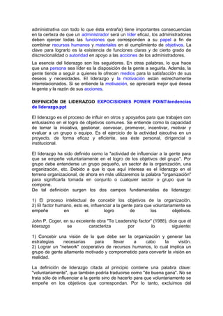 administrativa con todo lo que ésta entraña) tiene importantes consecuencias
en la certeza de que un administrador será un líder eficaz, los administradores
deben ejercer todas las funciones que corresponden a su papel a fin de
combinar recursos humanos y materiales en el cumplimiento de objetivos. La
clave para lograrlo es la existencia de funciones claras y de cierto grado de
discrecionalidad o autoridad en apoyo a las acciones de los administradores.
La esencia del liderazgo son los seguidores. En otras palabras, lo que hace
que una persona sea líder es la disposición de la gente a seguirla. Además, la
gente tiende a seguir a quienes le ofrecen medios para la satisfacción de sus
deseos y necesidades. El liderazgo y la motivación están estrechamente
interrelacionados. Si se entiende la motivación, se apreciará mejor qué desea
la gente y la razón de sus acciones.
DEFINICIÓN DE LIDERAZGO EXPOCISIONES POWER POINTtendencias
de liderazgo.ppt
El liderazgo es el proceso de influir en otros y apoyarlos para que trabajen con
entusiasmo en el logro de objetivos comunes. Se entiende como la capacidad
de tomar la iniciativa, gestionar, convocar, promover, incentivar, motivar y
evaluar a un grupo o equipo. Es el ejercicio de la actividad ejecutiva en un
proyecto, de forma eficaz y eficiente, sea éste personal, dirigencial o
institucional.
El liderazgo ha sido definido como la "actividad de influenciar a la gente para
que se empeñe voluntariamente en el logro de los objetivos del grupo". Por
grupo debe entenderse un grupo pequeño, un sector de la organización, una
organización, etc. Debido a que lo que aquí interesa es el liderazgo en el
terreno organizacional, de ahora en más utilizaremos la palabra "organización"
para significarla tomada en conjunto o cualquier sector o grupo que la
compone.
De tal definición surgen los dos campos fundamentales de liderazgo:
1) El proceso intelectual de concebir los objetivos de la organización.
2) El factor humano, esto es, influenciar a la gente para que voluntariamente se
empeñe en el logro de los objetivos.
John P. Coger, en su excelente obra "Te Leadership factor" (1988), dice que el
liderazgo se caracteriza por lo siguiente:
1) Concebir una visión de lo que debe ser la organización y generar las
estrategias necesarias para llevar a cabo la visión.
2) Lograr un "network" cooperativo de recursos humanos, lo cual implica un
grupo de gente altamente motivado y comprometido para convertir la visión en
realidad.
La definición de liderazgo citada al principio contiene una palabra clave:
"voluntariamente", que también podría traducirse como "de buena gana". No se
trata sólo de influenciar a la gente sino de hacerlo para que voluntariamente se
empeñe en los objetivos que correspondan. Por lo tanto, excluimos del
 