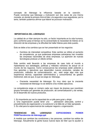 concepto de liderazgo la influencia basada en la coerción.
Puede concluirse que liderazgo y motivación son dos caras de una misma
moneda, en donde la primera mira al líder y la segunda a sus seguidores; por lo
tanto, también podemos afirmar que liderar es provocar motivación.
IMPORTANCIA DEL LIDERAZGO
La calidad de un líder siempre ha sido, un factor importante en la vida humana,
pero conforme pasa el tiempo se ha acrecentado la necesidad de líderes en la
dirección de las empresas y la dificultad de hallar líderes para éste puesto.
Esto se debe a los cambios que se han presentado en los negocios:
• Cambios de intensidad competitiva: Este cambio se refiere al aumento
de competencia, ya que poderosas empresas extranjeras han invadido
las empresas nacionales de otras empresas. La aparición de nuevas
tecnologías produce un efecto similar.
Este cambio está llevando a las empresas de caso todo el mundo a
replantearse sus estrategias, políticas y métodos rutinarios de actuar en el
mundo de los negocios. Como consecuencia las empresas están pidiendo a
Hus gerentes y ejecutivos que desarrollen nuevos productos, canales de
producción, métodos de comercialización, etc., esto exige algo más que
experiencia técnica, capacidad administrativa y conocimientos de gestión
tradicional, esto es que, lo que se exige es: liderazgo.
• Creciente necesidad de liderazgo: Es muy claro que la creciente
necesidad de liderazgo no se detiene a los niveles ejecutivos.
La competencia exige un número cada vez mayor de jóvenes que coordinen
grupos formados por gerentes de producción, de comercialización y de ventas,
en el desarrollo de nuevos productos.
1. Es importante por ser la capacidad de un jefe para guiar y dirigir.
2. Una organización puede tener una planeación adecuada, control y
procedimiento de organización y no sobrevivir a la falta de un líder apropiado.
3. Es vital para la supervivencia de cualquier negocio u organización.
TENDENCIAS DEL LIDERAZGO EXPOCISIONES POWER
POINTtendencias de liderazgo.ppt
A medida que cambian las condiciones y las personas, cambian los estilos de
liderazgo. Actualmente la gente busca nuevos tipos de líder que le ayuden a
 