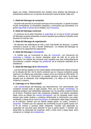 lograr sus metas. Históricamente han existido cinco edades del liderazgo (y
actualmente estamos en un periodo de transición hacia la sexta). Ellas son:
1.- Edad del liderazgo de conquista.
- Durante este período la principal amenaza era la conquista. La gente buscaba
el jefe omnipotente; el mandatario despótico y dominante que prometiera a la
gente seguridad a cambio de su lealtad y sus impuestos.
2.- Edad del liderazgo comercial.
- A comienzo de la edad industrial, la seguridad ya no era la función principal
de liderazgo la gente empezaba a buscar aquellos que pudieran indicarle como
levantar su nivel de vida.
3.- Edad del liderazgo de organización.
- Se elevaron los estándares de vida y eran más fáciles de alcanzar. La gente
comenzó a buscar un sitio a donde "pertenecer". La medida del liderazgo se
convirtió en la capacidad de organizarse.
4.- Edad del liderazgo e innovación.
- A medida que se incrementa la taza de innovación, con frecuencia los
productos y métodos se volvían obsoletos antes de salir de la junta de
planeación. Los líderes del momento eran aquellos que eran extremadamente
innovadores y podían manejar los problemas de la creciente celeridad de la
obsolencia.
5.- Edad del liderazgo de la información.
- Las tres últimas edades se han desarrollado extremadamente rápido (empezó
en la década del 20). Se ha hecho evidente que en ninguna compañía puede
sobrevivir sin líderes que entiendan o sepan como se maneja la información. El
líder moderno de la información es aquella persona que mejor la procesa,
aquella que la interpreta más inteligentemente y la utiliza en la forma más
moderna y creativa.
6.- Liderazgo en la "Nueva Edad".
- Las características del liderazgo que describiremos, han permanecido casi
constante durante todo el siglo pasado. Pero con la mayor honestidad, no
podemos predecir qué habilidades especiales van ha necesitar nuestros líderes
en el futuro. Podemos hacer solo conjeturas probables. Los líderes necesitan
saber como se utilizan las nuevas tecnologías, van ha necesitar saber como
pensar para poder analizar y sintetizar eficazmente la información que están
recibiendo, a pesar de la nueva tecnología, su dedicación debe seguir enfocada
en el individuo. Sabrán que los líderes dirigen gente, no cosas, números o
proyectos. Tendrán que ser capaces de suministrar la que la gente quiera con
el fin de motivar a quienes están dirigiendo. Tendrán que desarrolla su
capacidad de escuchar para describir lo que la gente desea. Y tendrán que
desarrollar su capacidad de proyectar, tanto a corto como a largo plazo, para
conservar un margen de competencia.
 
