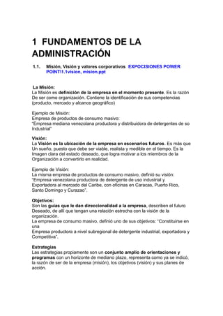 1 FUNDAMENTOS DE LA
ADMINISTRACIÓN
1.1. Misión, Visión y valores corporativos EXPOCISIONES POWER
POINT1.1vision, mision.ppt
La Misión:
La Misión es definición de la empresa en el momento presente. Es la razón
De ser como organización. Contiene la identificación de sus competencias
(producto, mercado y alcance geográfico)
Ejemplo de Misión:
Empresa de productos de consumo masivo:
“Empresa mediana venezolana productora y distribuidora de detergentes de so
Industrial”
Visión:
La Visión es la ubicación de la empresa en escenarios futuros. Es más que
Un sueño, puesto que debe ser viable, realista y medible en el tiempo. Es la
Imagen clara del estado deseado, que logra motivar a los miembros de la
Organización a convertirlo en realidad.
Ejemplo de Visión:
La misma empresa de productos de consumo masivo, definió su visión:
“Empresa venezolana productora de detergente de uso industrial y
Exportadora al mercado del Caribe, con oficinas en Caracas, Puerto Rico,
Santo Domingo y Curazao”.
Objetivos:
Son las guías que le dan direccionalidad a la empresa, describen el futuro
Deseado, de allí que tengan una relación estrecha con la visión de la
organización.
La empresa de consumo masivo, definió uno de sus objetivos: “Constituirse en
una
Empresa productora a nivel subregional de detergente industrial, exportadora y
Competitiva”.
Estrategias
Las estrategias propiamente son un conjunto amplio de orientaciones y
programas con un horizonte de mediano plazo, representa como ya se indicó,
la razón de ser de la empresa (misión), los objetivos (visión) y sus planes de
acción.
 
