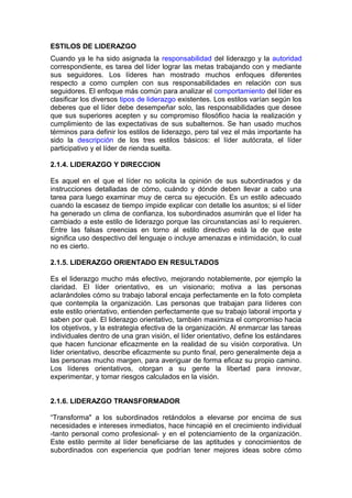 ESTILOS DE LIDERAZGO
Cuando ya le ha sido asignada la responsabilidad del liderazgo y la autoridad
correspondiente, es tarea del líder lograr las metas trabajando con y mediante
sus seguidores. Los líderes han mostrado muchos enfoques diferentes
respecto a como cumplen con sus responsabilidades en relación con sus
seguidores. El enfoque más común para analizar el comportamiento del líder es
clasificar los diversos tipos de liderazgo existentes. Los estilos varían según los
deberes que el líder debe desempeñar solo, las responsabilidades que desee
que sus superiores acepten y su compromiso filosófico hacia la realización y
cumplimiento de las expectativas de sus subalternos. Se han usado muchos
términos para definir los estilos de liderazgo, pero tal vez el más importante ha
sido la descripción de los tres estilos básicos: el líder autócrata, el líder
participativo y el líder de rienda suelta.
2.1.4. LIDERAZGO Y DIRECCION
Es aquel en el que el líder no solicita la opinión de sus subordinados y da
instrucciones detalladas de cómo, cuándo y dónde deben llevar a cabo una
tarea para luego examinar muy de cerca su ejecución. Es un estilo adecuado
cuando la escasez de tiempo impide explicar con detalle los asuntos; si el líder
ha generado un clima de confianza, los subordinados asumirán que el líder ha
cambiado a este estilo de liderazgo porque las circunstancias así lo requieren.
Entre las falsas creencias en torno al estilo directivo está la de que este
significa uso despectivo del lenguaje o incluye amenazas e intimidación, lo cual
no es cierto.
2.1.5. LIDERAZGO ORIENTADO EN RESULTADOS
Es el liderazgo mucho más efectivo, mejorando notablemente, por ejemplo la
claridad. El líder orientativo, es un visionario; motiva a las personas
aclarándoles cómo su trabajo laboral encaja perfectamente en la foto completa
que contempla la organización. Las personas que trabajan para líderes con
este estilo orientativo, entienden perfectamente que su trabajo laboral importa y
saben por qué. El liderazgo orientativo, también maximiza el compromiso hacia
los objetivos, y la estrategia efectiva de la organización. Al enmarcar las tareas
individuales dentro de una gran visión, el líder orientativo, define los estándares
que hacen funcionar eficazmente en la realidad de su visión corporativa. Un
líder orientativo, describe eficazmente su punto final, pero generalmente deja a
las personas mucho margen, para averiguar de forma eficaz su propio camino.
Los líderes orientativos, otorgan a su gente la libertad para innovar,
experimentar, y tomar riesgos calculados en la visión.
2.1.6. LIDERAZGO TRANSFORMADOR
“Transforma" a los subordinados retándolos a elevarse por encima de sus
necesidades e intereses inmediatos, hace hincapié en el crecimiento individual
-tanto personal como profesional- y en el potenciamiento de la organización.
Este estilo permite al líder beneficiarse de las aptitudes y conocimientos de
subordinados con experiencia que podrían tener mejores ideas sobre cómo
 