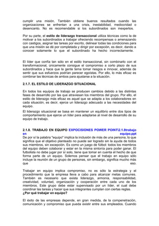 cumplir una misión. También obtiene buenos resultados cuando las
organizaciones se enfrentan a una crisis, inestabilidad, mediocridad o
desencanto. No es recomendable si los subordinados son inexpertos.
Por su parte, el estilo de liderazgo transaccional utiliza técnicas como la de
motivar a los subordinados a trabajar ofreciendo recompensas o amenazando
con castigos, asignar las tareas por escrito, delinear todas las condiciones para
que una misión se dé por completada y dirigir por excepción, es decir, dando a
conocer solamente lo que el subordinado ha hecho incorrectamente.
El líder que confía tan sólo en el estilo transaccional, sin combinarlo con el
transformacional, únicamente consigue el compromiso a corto plazo de sus
subordinados y hace que la gente tema tomar riesgos e innovar, además de
sentir que sus esfuerzos podrían parecer egoístas. Por ello, lo más eficaz es
combinar las técnicas de ambos para ajustarse a la situación.
2.1.7. EL ESTILO DE LIDERAZGO SITUACIONAL
En todos los equipos de trabajo se producen cambios debido a las distintas
fases de desarrollo por las que atraviesan los miembros del grupo. Por ello, el
estilo de liderazgo más eficaz es aquel que se adapta a los colaboradores en
cada situación, es decir, ejerce un liderazgo adecuado a las necesidades del
equipo.
El liderazgo situacional se basa en mantener un equilibrio entre dos tipos de
comportamiento que ejerce un líder para adaptarse al nivel de desarrollo de su
equipo de trabajo.
2.1.8. TRABAJO EN EQUIPO EXPOCISIONES POWER POINT2.1.8trabajo
en equipo.ppt
De por sí la palabra "equipo" implica la inclusión de más de una persona, lo que
significa que el objetivo planteado no puede ser logrado sin la ayuda de todos
sus miembros, sin excepción. Es como un juego de fútbol: todos los miembros
del equipo deben colaborar y estar en la misma sintonía para poder ganar. El
futbolista no debe jugar por sí solo, tiene que tomar en cuenta el hecho de que
forma parte de un equipo. Solemos pensar que el trabajo en equipo sólo
incluye la reunión de un grupo de personas, sin embargo, significa mucho más
que eso.
Trabajar en equipo implica compromiso, no es sólo la estrategia y el
procedimiento que la empresa lleva a cabo para alcanzar metas comunes.
También es necesario que exista liderazgo, armonía, responsabilidad,
creatividad, voluntad, organización y cooperación entre cada uno de los
miembros. Este grupo debe estar supervisado por un líder, el cual debe
coordinar las tareas y hacer que sus integrantes cumplan con ciertas reglas.
¿Por qué trabajar en equipo?
El éxito de las empresas depende, en gran medida, de la compenetración,
comunicación y compromiso que pueda existir entre sus empleados. Cuando
 