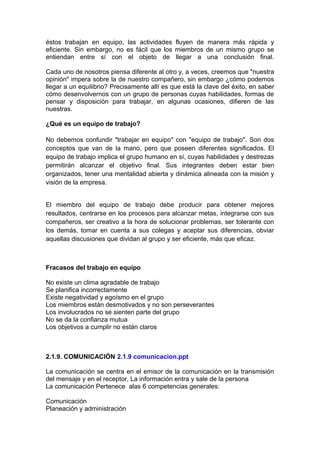 éstos trabajan en equipo, las actividades fluyen de manera más rápida y
eficiente. Sin embargo, no es fácil que los miembros de un mismo grupo se
entiendan entre sí con el objeto de llegar a una conclusión final.
Cada uno de nosotros piensa diferente al otro y, a veces, creemos que "nuestra
opinión" impera sobre la de nuestro compañero, sin embargo ¿cómo podemos
llegar a un equilibrio? Precisamente allí es que está la clave del éxito, en saber
cómo desenvolvernos con un grupo de personas cuyas habilidades, formas de
pensar y disposición para trabajar, en algunas ocasiones, difieren de las
nuestras.
¿Qué es un equipo de trabajo?
No debemos confundir "trabajar en equipo" con "equipo de trabajo". Son dos
conceptos que van de la mano, pero que poseen diferentes significados. El
equipo de trabajo implica el grupo humano en sí, cuyas habilidades y destrezas
permitirán alcanzar el objetivo final. Sus integrantes deben estar bien
organizados, tener una mentalidad abierta y dinámica alineada con la misión y
visión de la empresa.
El miembro del equipo de trabajo debe producir para obtener mejores
resultados, centrarse en los procesos para alcanzar metas, integrarse con sus
compañeros, ser creativo a la hora de solucionar problemas, ser tolerante con
los demás, tomar en cuenta a sus colegas y aceptar sus diferencias, obviar
aquellas discusiones que dividan al grupo y ser eficiente, más que eficaz.
Fracasos del trabajo en equipo
No existe un clima agradable de trabajo
Se planifica incorrectamente
Existe negatividad y egoísmo en el grupo
Los miembros están desmotivados y no son perseverantes
Los involucrados no se sienten parte del grupo
No se da la confianza mutua
Los objetivos a cumplir no están claros
2.1.9. COMUNICACIÓN 2.1.9 comunicacion.ppt
La comunicación se centra en el emisor de la comunicación en la transmisión
del mensaje y en el receptor, La información entra y sale de la persona
La comunicación Pertenece alas 6 competencias generales:
Comunicación
Planeación y administración
 