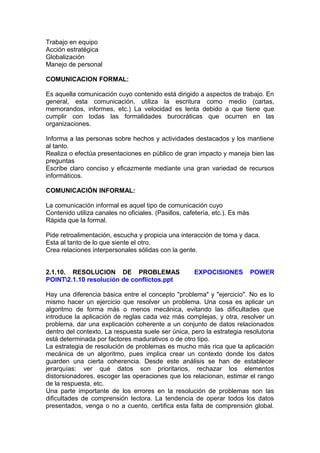 Trabajo en equipo
Acción estratégica
Globalización
Manejo de personal
COMUNICACION FORMAL:
Es aquella comunicación cuyo contenido está dirigido a aspectos de trabajo. En
general, esta comunicación, utiliza la escritura como medio (cartas,
memorandos, informes, etc.) La velocidad es lenta debido a que tiene que
cumplir con todas las formalidades burocráticas que ocurren en las
organizaciones.
Informa a las personas sobre hechos y actividades destacados y los mantiene
al tanto.
Realiza o efectúa presentaciones en público de gran impacto y maneja bien las
preguntas
Escribe claro conciso y eficazmente mediante una gran variedad de recursos
informáticos.
COMUNICACIÓN INFORMAL:
La comunicación informal es aquel tipo de comunicación cuyo
Contenido utiliza canales no oficiales. (Pasillos, cafetería, etc.). Es más
Rápida que la formal.
Pide retroalimentación, escucha y propicia una interacción de toma y daca.
Esta al tanto de lo que siente el otro.
Crea relaciones interpersonales sólidas con la gente.
2.1.10. RESOLUCION DE PROBLEMAS EXPOCISIONES POWER
POINT2.1.10 resolución de conflictos.ppt
Hay una diferencia básica entre el concepto "problema" y "ejercicio". No es lo
mismo hacer un ejercicio que resolver un problema. Una cosa es aplicar un
algoritmo de forma más o menos mecánica, evitando las dificultades que
introduce la aplicación de reglas cada vez más complejas, y otra, resolver un
problema, dar una explicación coherente a un conjunto de datos relacionados
dentro del contexto. La respuesta suele ser única, pero la estrategia resolutoria
está determinada por factores madurativos o de otro tipo.
La estrategia de resolución de problemas es mucho más rica que la aplicación
mecánica de un algoritmo, pues implica crear un contexto donde los datos
guarden una cierta coherencia. Desde este análisis se han de establecer
jerarquías: ver qué datos son prioritarios, rechazar los elementos
distorsionadores, escoger las operaciones que los relacionan, estimar el rango
de la respuesta, etc.
Una parte importante de los errores en la resolución de problemas son las
dificultades de comprensión lectora. La tendencia de operar todos los datos
presentados, venga o no a cuento, certifica esta falta de comprensión global.
 