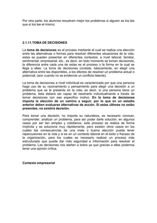 Por otra parte, los alumnos resuelven mejor los problemas si alguien se los lee
que si los lee el mismo.
2.1.11.TOMA DE DECISIONES
La toma de decisiones es el proceso mediante el cual se realiza una elección
entre las alternativas o formas para resolver diferentes situaciones de la vida,
estas se pueden presentar en diferentes contextos: a nivel laboral, familiar,
sentimental, empresarial, etc., es decir, en todo momento se toman decisiones,
la diferencia entre cada una de estas es el proceso o la forma en la cual se
llega a ellas. La toma de decisiones consiste, básicamente, en elegir una
alternativa entre las disponibles, a los efectos de resolver un problema actual o
potencial, (aún cuando no se evidencie un conflicto latente).
La toma de decisiones a nivel individual es caracterizada por que una persona
haga uso de su razonamiento y pensamiento para elegir una decisión a un
problema que se le presente en la vida; es decir, si una persona tiene un
problema, ésta deberá ser capaz de resolverlo individualmente a través de
tomar decisiones con ese especifico motivo. En la toma de decisiones
importa la elección de un camino a seguir, por lo que en un estadio
anterior deben evaluarse alternativas de acción. Si estas últimas no están
presentes, no existirá decisión.
Para tomar una decisión, no importa su naturaleza, es necesario conocer,
comprender, analizar un problema, para así poder darle solución; en algunos
casos por ser tan simples y cotidianos, este proceso se realiza de forma
implícita y se soluciona muy rápidamente, pero existen otros casos en los
cuales las consecuencias de una mala o buena elección puede tener
repercusiones en la vida y si es en un contexto laboral en el éxito o fracaso de
la organización, para los cuales es necesario realizar un proceso más
estructurado que puede dar más seguridad e información para resolver el
problema. Las decisiones nos atañen a todos ya que gracias a ellas podemos
tener una opinión crítica.
Contexto empresarial
 