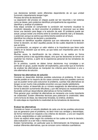 Las decisiones también serán diferentes dependiendo de en que unidad
funcional o departamento tengan lugar.
Proceso de toma de decisiones
La separación del proceso en etapas puede ser tan resumida o tan extensa
como se desee, pero podemos identificar principalmente las siguientes:
Identificar y analizar el problema
Esta etapa consiste en comprender la condición del momento visualizar la
condición deseada, es decir encontrar el problema y reconocer que se debe
tomar una decisión para llegar a la solución de este. El problema puede ser
actual, porque existe una brecha entre la condición presente real y el deseado,
o potencial, porque se estima que dicha brecha existirá en el futuro.
Identificar los criterios de decisión y ponderarlos
Consiste en identificar aquellos aspectos que son relevantes al momento de
tomar la decisión, es decir aquellas pautas de las cuales depende la decisión
que se tome.
La ponderación, es asignar un valor relativo a la importancia que tiene cada
criterio en la decisión que se tome, ya que todos son importantes pero no de
igual forma.
Muchas veces, la identificación de los criterios no se realiza en forma
consciente previa a las siguientes etapas, sino que las decisiones se toman sin
explicitar los mismos, a partir de la experiencia personal de los tomadores de
decisiones.
En la práctica, cuando se deben tomar decisiones muy complejas y en
particular en grupo, puede resultar útil explicitarlos, para evitar que al momento
de analizar las alternativas se manipulen los criterios para favorecer a una u
otra alternativa de solución.
Generar las alternativas de solución
Consiste en desarrollar distintas posibles soluciones al problema. Si bien no
resulta posible en la mayoría de los casos conocer todos los posibles caminos
que se pueden tomar para solucionar el problema, cuantas más alternativas se
tengan va ser mucho más probable encontrar una que resulte satisfactoria.
De todos modos, el desarrollo de un número exagerado de alternativas puede
tornar la elección sumamente dificultosa, y por ello tampoco es necesariamente
favorable continuar desarrollando alternativas en forma indefinida.
Para generar gran cantidad de alternativas es necesaria una cuota importante
de creatividad. Existen diferentes técnicas para potenciar la creatividad, tales
como la lluvia de ideas, las relaciones forzadas, la cinética, etcétera.
En esta etapa es importante la creatividad de los tomadores de decisiones.
Evaluar las alternativas
Consiste en hacer un estudio detallado de cada una de las posibles soluciones
que se generaron para el problema, es decir mirar sus ventajas y desventajas,
de forma individual con respecto a los criterios de decisión, y una con respecto
a la otra, asignándoles un valor ponderado.
Como se explicó antes según los contextos en los cuales se tome la decisión,
esta evaluación va a ser más o menos exacta.
Existen herramientas, en particular para la Administración de Empresas para
evaluar diferentes alternativas, que se conocen como métodos cuantitativos.
 