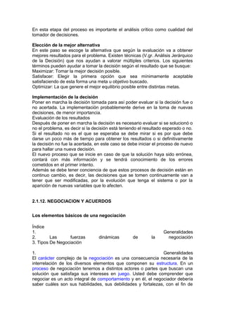 En esta etapa del proceso es importante el análisis crítico como cualidad del
tomador de decisiones.
Elección de la mejor alternativa
En este paso se escoge la alternativa que según la evaluación va a obtener
mejores resultados para el problema. Existen técnicas (V.gr. Análisis Jerárquico
de la Decisión) que nos ayudan a valorar múltiples criterios. Los siguientes
términos pueden ayudar a tomar la decisión según el resultado que se busque:
Maximizar: Tomar la mejor decisión posible.
Satisfacer: Elegir la primera opción que sea mínimamente aceptable
satisfaciendo de esta forma una meta u objetivo buscado.
Optimizar: La que genere el mejor equilibrio posible entre distintas metas.
Implementación de la decisión
Poner en marcha la decisión tomada para así poder evaluar si la decisión fue o
no acertada. La implementación probablemente derive en la toma de nuevas
decisiones, de menor importancia.
Evaluación de los resultados
Después de poner en marcha la decisión es necesario evaluar si se solucionó o
no el problema, es decir si la decisión está teniendo el resultado esperado o no.
Si el resultado no es el que se esperaba se debe mirar si es por que debe
darse un poco más de tiempo para obtener los resultados o si definitivamente
la decisión no fue la acertada, en este caso se debe iniciar el proceso de nuevo
para hallar una nueva decisión.
El nuevo proceso que se inicie en caso de que la solución haya sido errónea,
contará con más información y se tendrá conocimiento de los errores
cometidos en el primer intento.
Además se debe tener conciencia de que estos procesos de decisión están en
continuo cambio, es decir, las decisiones que se tomen continuamente van a
tener que ser modificadas, por la evolución que tenga el sistema o por la
aparición de nuevas variables que lo afecten.
2.1.12. NEGOCIACION Y ACUERDOS
Los elementos básicos de una negociación
Índice
1. Generalidades
2. Las fuerzas dinámicas de la negociación
3. Tipos De Negociación
1. Generalidades
El carácter complejo de la negociación es una consecuencia necesaria de la
interrelación de los diversos elementos que componen su estructura. En un
proceso de negociación tenemos a distintos actores o partes que buscan una
solución que satisfaga sus intereses en juego. Usted debe comprender que
negociar es un acto integral de comportamiento y en él, el negociador debería
saber cuáles son sus habilidades, sus debilidades y fortalezas, con el fin de
 