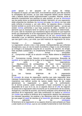 poder apoyar o ser apoyado en un equipo de trabajo.
El negociar en equipo, por esta razón, es la tendencia actual, pero ello aumenta
la complejidad del proceso, ya que cada integrante deberá asumir distintos
roles y deberán fijarse pautas organizacionales o grupales. Además, existe el
elemento incertidumbre que participa en este proceso, ya que la información
que las partes tienen es generalmente limitada. Asimismo, en una negociación
están presentes los intereses, los recursos en juego, los valores con que cada
parte enfrenta el proceso y, por esto último, los aspectos éticos y morales
tendrán también su acción en la misma. La normatividad vigente, -- ya sea que
existan normas pertinentes o que haya ausencia de ellas,-- también es un
elemento que es necesario tener en cuenta en una negociación determinada.
En suma, sólo es necesario que recordemos alguna situación en que hayamos
tenido que desempeñar el rol de negociadores para que podamos concluir que
la complejidad de este proceso constituye una de sus características más
relevantes y que, en definitiva, determina que no hay instancia de negociación
que sea igual a otra y, por ende, que toda instancia de negociación es única.
Voluntad o búsqueda de acuerdo:
La negociación vincula a dos o más actores interdependientes que enfrentan
divergencias y que, en vez de evadir el problema o llegar a una confrontación,
se entregan a la búsqueda conjunta de un acuerdo, de solución, de arreglo.
Este resultado substancial y no simplemente formal de la negociación, puede
asumir cuatro formas principales:
a) Compromiso simple: es la solución mínima. Nadie obtiene la satisfacción
total de sus objetivos.
b) Concesiones mutuas: Solución superior al compromiso. Búsqueda de
equilibrio en la mayoría de los puntos en la negociación. Requiere creatividad
por parte de los negociadores.
c) Adjudicaciones de contrapartidas: Se crean nuevos elementos
negociables, ampliando el objeto inicial de la negociación.
d) Creación de nuevas alternativas: El antiguo problema se transforma en
uno más adecuado para ofrecer una solución.
2. Las fuerzas dinámicas de la negociación
Zonas de Negociación
El concepto de zonas de negociación significa que cada negociador tiene
intereses fundamentales, zonas extremas e intransigentes, reserva de topes
imperativos que definen puntos de ruptura reales, fuera de las cuales
abandonará la negociación u optará por la confrontación.
En el terreno práctico, poder comprender y hacer comprender lo que es
negociable de lo que no lo es, es un aspecto clave en el arte de negociar.
El campo de la negociación está circunscrito por la combinación de los actores,
divergencia y voluntad de acuerdo, que hemos analizado como elementos de la
estructura de la negociación, pero esta combinación no explica su dinámica.
Un modelo que analiza la dinámica de la negociación destaca tres elementos:
los intereses (apuestas), los poderes y las relaciones entre los negociadores,
las que juegan el papel de resortes en el desarrollo del proceso, el cual refleja
la aplicación de las estrategias.
El fenómeno de la negociación en su aspecto dinámico está señalado por fases
y está inserto en el tiempo, que es una variable fundamental en todo fenómeno
 