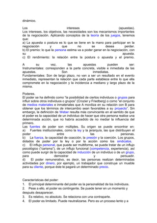 dinámico.
Los intereses (apuestas).
Los intereses, los objetivos, las necesidades son los mecanismos importantes
de la negociación. Aplicando conceptos de la teoría de los juegos, tenemos
que:
a) La apuesta o postura es lo que se tiene en la mano para participar en la
negociación y que no se desea perder.
b) El premio: lo que la persona estima va a poder ganar en la negociación, con
su apuesta.
c) El rendimiento: la relación entre la postura o apuesta y el premio.
A su vez, las apuestas pueden ser:
Instrumentales: corresponden a la parte concreta, visible e inmediata de las
apuestas. Son inmediatas.
Fundamentales: Son de largo plazo, no van a ser un resultado en el evento
inmediato, representan la relación que cada parte establece entre lo que ella
compromete en la negociación y la incidencia a mediano y largo plazo de la
misma.
Poderes.
El poder se ha definido como “la posibilidad de ciertos individuos o grupos para
influir sobre otros individuos o grupos” (Crozier y Friedberg) o como “el conjunto
de medios materiales e inmateriales que A moviliza en su relación con B para
obtener que los términos de intercambio sean favorables a su proyecto”. Sin
embargo, la definición de Weber resulta más convincente en el sentido de que
el poder es la capacidad de un individuo de hacer que otra persona realice una
determinada acción, que no habría accedido de no mediar la influencia del
primero.
Las fuentes de poder son múltiples. Su origen se puede encontrar en:
a) Fuentes institucionales, como la ley y la jerarquía, las que distribuyen el
poder entre las personas.
b) La fuerza, la capacidad de coacción, la presión y la coerción. Los grupos,
dotados de poder por la ley o por la acción como los sindicatos.
c) El influjo personal, que puede ser multiforme, se puede tratar de un influjo
psicológico (“carisma”), de un influjo funcional (competencia, experiencia), así
como puede surgir de la capacidad de inducción de un individuo o de un grupo,
para demostrar y persuadir.
d) El poder remunerativo, es decir, las personas realizan determinadas
actividades por dinero, por ejemplo, un trabajador que construye un mueble
para su cliente, porque éste le pagará un determinado precio.
Características del poder:
1. El principal determinante del poder es la personalidad de los individuos.
2. Pese a ello, el poder es contingente. Se puede tener en un momento y
después desaparecer.
3. Es relativo, no absoluto. Se relaciona con una contraparte.
4. El poder es limitado. Puede neutralizarse. Pero es un proceso lento y a
 