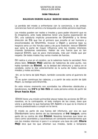 SECRETOS DE OCHA
                          ORULA ELERI IKPIN

                           IVÁN TRUJILLO

        BALOGUN OGBONI ALALU BANCHE BABALORICHA


La perdida del miedo a enfrentarse con la conciencia, o de ambas
conciencias hará el camino a la búsqueda una sólida persona espiritual.

Los miedos pueden ser reales o irreales y para poder discernir que no
Es Imaginario, ante nada debemos tener una buena expectación de
Ori, una sabiduría implícita proveniente de Orunmila y la férrea
dirección de Èlà que fue el primero que enseño al ser humano y
encomendados de Orunmila. Invocar a Ogún y ponerse bajo su
hospicio seria un rito Yoruba sabio y de pura tradición. Vencer Elenini
que seria la parte de mayor influencia ante los miedos interiores
creando fantasmas exteriores. Hablar de una fuerza que es tan
especial Elinini, que es poco mencionada, más por miedo que por
respeto. De todos modos hay varios niveles de fuerzas.

Ori radica o vive en el cerebro, ya lo sabemos hasta la saciedad. Pero
ahora bien, Ìròsùn Méjì además de hablarnos de este punto, nos
habla también de Elinini, es la deidad del infortunio y radica en el
cerebelo, como lo dije anteriormente es la suma de todos nuestros
miedos y malas acciones.

 Ori, en la tierra de Ijálá Mopin, también conocido como el guerrero de
Ifa.
  El es quien construye las cabezas, y a partir de esta acción de Ijálá
Mopin, su testigo será Òrúnmìlà.

En este mismo momento son acordados los diferentes obstáculos y
bendiciones, los Iré’s y los Ibis en cada persona antes de partir de
Orun hacia Aiye.


Elinini tiene una misión primordial atacar todas las acciones de Ori en
nosotros, es la contraparte, el lado maligno de las cosas, ósea que
viene a perturbar lo que llamamos Ori Apere o lo que es lo mismo el
camino predestinado a cumplir en la tierra.

El miedo es parte de esa fuerza del infortunio, por eso es que
Olordumare toma dentro de los bienestares el Iré Isegun, como
parte de su contra de ese Elinini. Nosotros tenemos que tener en
claro como sacerdotes y sacerdotisas en constante entrenamiento que
con los miedos internos ni para ir a comprar una taza de café .Otura
Méjì dice que los que afrontan sus miedos, tarde o temprano


                                                                     98
 