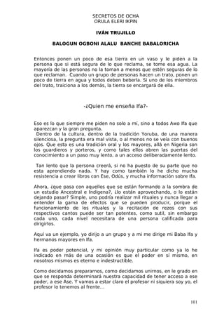 SECRETOS DE OCHA
                           ORULA ELERI IKPIN

                            IVÁN TRUJILLO

        BALOGUN OGBONI ALALU BANCHE BABALORICHA


Entonces ponen un poco de esa tierra en un vaso y le piden a la
persona que si está segura de lo que reclama, se tome esa agua. La
mayoría de las personas no la toman a menos que estén seguras de lo
que reclaman. Cuando un grupo de personas hacen un trato, ponen un
poco de tierra en agua y todos deben beberla. Si uno de los miembros
del trato, traiciona a los demás, la tierra se encargará de ella.



                      -¿Quien me enseña Ifa?-


Eso es lo que siempre me piden no solo a mí, sino a todos Awo Ifa que
aparezcan y la gran pregunta.
 Dentro de la cultura, dentro de la tradición Yoruba, de una manera
silenciosa, la pregunta era mal vista, o al menos no se veía con buenos
ojos. Que esta es una tradición oral y los mayores, allá en Nigeria son
los guardieros y porteros, y como tales ellos abren las puertas del
conocimiento a un paso muy lento, a un acceso deliberadamente lento.

 Tan lento que la persona creerá, si no ha puesto de su parte que no
esta aprendiendo nada. Y hay como también lo he dicho mucha
resistencia a crear libros con Ese, Odús, y mucha información sobre Ifa.

Ahora, ¿que pasa con aquellos que se están formando a la sombra de
un estudio Ancestral e Indígena?, ¿lo están aprovechando, o lo están
dejando pasar? Simple, uno podría realizar mil rituales y nunca llegar a
entender la gama de efectos que se pueden producir, porque el
funcionamiento de los rituales y la recitación de rezos con sus
respectivos cantos puede ser tan potentes, como sutil, sin embargo
cada uno, cada nivel necesitara de una persona calificada para
dirigirlos.

Aquí va un ejemplo, yo dirijo a un grupo y a mi me dirige mi Baba Ifa y
hermanos mayores en Ifa.

Ifa es poder potencial, y mi opinión muy particular como ya lo he
indicado en más de una ocasión es que el poder en sí mismo, en
nosotros mismos es eterno e indestructible.

Como decidamos prepararnos, como decidamos unirnos, en le grado en
que se responda determinará nuestra capacidad de tener acceso a ese
poder, a ese Ase. Y vamos a estar claro el profesor ni siquiera soy yo, el
profesor lo tenemos al frente…


                                                                      101
 